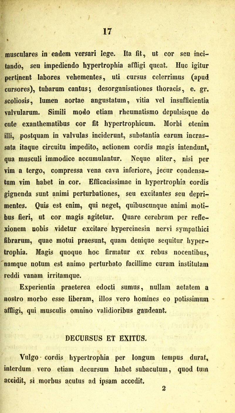 musculares in eadem versari lege. Ita fit, ut cor seu inci- tando, seu impediendo hypertrophia affligi queat. Huc igitur pertinent labores vehementes, uti cursus celerrimus (apud cursores), tubarum cantus; desorganisationes thoracis, e. gr. scoliosis, lumen aortae angustatum, vitia vel insufficientia valvularum. Simili modo etiam rheumatismo depulsisque de cute exanthematibus cor fit hypertrophicum. Morbi etenim illi, postquam in valvulas inciderunt, substantia earum incras- sata itaque circuitu impedito, actionem cordis magis intendunt, qua musculi immodice accumulantur. Neque aliter, nisi per vim a tergo, compressa vena cava inferiore, jecur condensa- tum vim habet in cor. Efficacissimae in hypertrophia cordis gignenda sunt animi perturbationes, seu excitantes seu depri- mentes. Quis est enim, qui neget, quibuscunque animi moti- bus fieri, ut cor magis agitetur. Quare cerebrum per refle- xionem nobis videtur excitare hypercinesin nervi sympathici fibrarum, quae motui praesunt, quam denique sequitur hyper- trophia. Magis quoque hoc firmatur ex rebus nocentibus, namque notum est animo perturbato facillime curam institutam reddi vanam irritamque. Experientia praeterea edocti sumus, nullam aetatem a nostro morbo esse liberam, illos vero homines eo potissimum affligi, qui musculis omnino validioribus gaudeant. DECURSUS ET EXITUS. Vulgo* cordis hypertrophia per longum tempus durat, interdum vero etiam decursum habet subacutum, quod tum accidit, si morbus acutus ad ipsam accedit. 2