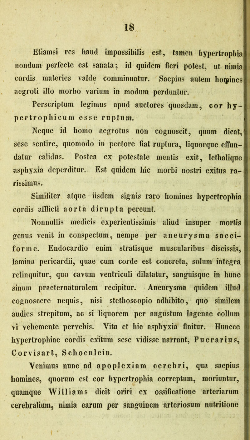 Etiamsi res haud impossibilis est, tamen hypertrophia nondum perfecte est sanata; id quidem fieri potest, ut nimia cordis materies valde comminuatur. Saepius autem homines aegroti illo morbo varium in modum perduntur. Perscriptum legimus apud auctores quosdam, cor hy- pertrophicum esse ruptum. Neque id homo aegrotus non cognoscit, quum dicat, sese sentire, quomodo in pectore fiat ruptura, liquorque effun- datur calidus. Postea ex potestate mentis exit, lethalique asphyxia deperditur. Est quidem hic morbi nostri exitus ra- rissimus. Similiter atque iisdem signis raro homines hypertrophia cordis afflicti aorta dirupta pereunt. Nonnullis medicis experientissimis aliud insuper mortis genus venit in conspectum, nempe per aneurysma sacci- forme. Endocardio enim stratisque muscularibus discissis, lamina pericardii, quae cum corde est concreta, solum integra relinquitur, quo cavum ventriculi dilatatur, sanguisque in hunc sinum praeternaturalem recipitur. Aneurysma quidem illud cognoscere nequis, nisi stethoscopio adhibito, quo similem audies strepitum, ac si liquorem per angustum lagenae collum vi vehemente pervehis. Vita et hic asphyxia finitur. Huncce hypertrophiae cordis exitum sese vidisse narrant, Puerarius, Corvisart, Schoenlein. Venimus nunc ad apoplexiam cerebri, qua saepius homines, quorum est cor hypertrophia correptum, moriuntur, quamque Williams dicit oriri ex ossificatione arteriarum cerebralium, nimia earum per sanguinem arteriosum nutritione