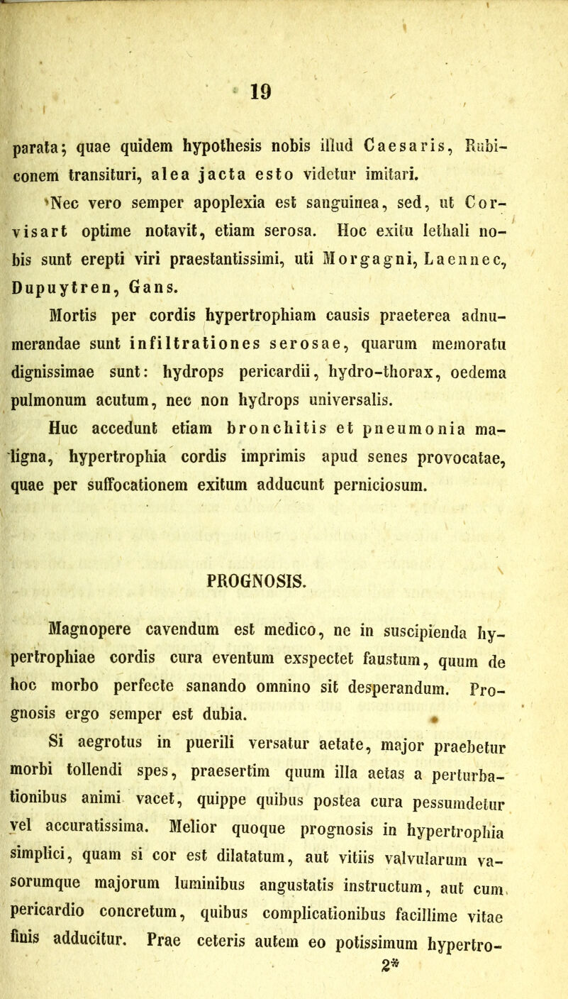 I parata; quae quidem hypothesis nobis illud Caesaris, Rubi- conem transituri, alea jacta esto videtur imitari. 'Nec vero semper apoplexia est sanguinea, sed, ut Cor- visart optime notavit, etiam serosa. Hoc exitu lethali no- bis sunt erepti viri praestantissimi, uti Morgagni, L a en nec, Dupuytren, Gans. Mortis per cordis hypertrophiam causis praeterea adnu- merandae sunt infiltrationes serosae, quarum memoratu dignissimae sunt: hydrops pericardii, hydro-thorax, oedema pulmonum acutum, nec non hydrops universalis. Huc accedunt etiam bronchitis et pneumonia ma- ligna, hypertrophia cordis imprimis apud senes provocatae, quae per suffocationem exitum adducunt perniciosum. PROGNOSIS. Magnopere cavendum est medico, ne in suscipienda hy- pertrophiae cordis cura eventum exspectet faustum, quum de hoc morbo perfecte sanando omnino sit desperandum. Pro- gnosis ergo semper est dubia. Si aegrotus in puerili versatur aetate, major praebetur morbi tollendi spes, praesertim quum illa aetas a perturba- tionibus animi vacet, quippe quibus postea cura pessumdetur vel accuratissima. Melior quoque prognosis in hypertrophia simplici, quam si cor est dilatatum, aut vitiis valvularum va- sorumque majorum luminibus angustatis instructum, aut cum pericardio concretum, quibus complicationibus facillime vitae linis adducitur. Prae ceteris autem eo potissimum hypertro- 2*