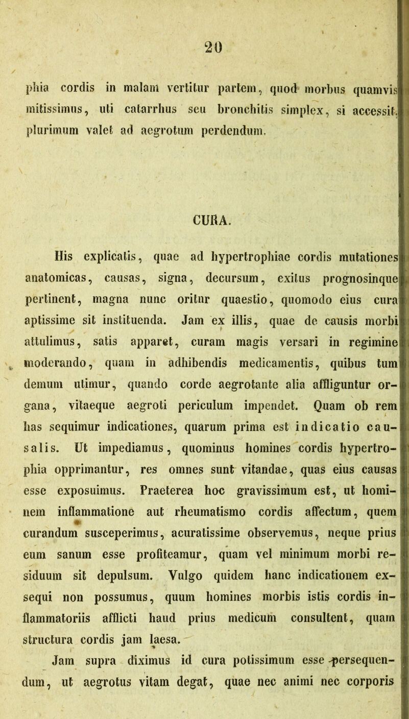 phia cordis in malam vertitur partem, quod morbus quamvis mitissimus, uti catarrhus seu bronchitis simplex, si accessit, plurimum valet ad aegrotum perdendum. His explicatis, quae ad hypertrophiae cordis mutationes anatomicas, causas, signa, decursum, exitus prognosinque pertinent, magna nunc oritur quaestio, quomodo eius cura aptissime sit instituenda. Jam ex illis, quae de causis morbi attulimus, satis apparet, curam magis versari in regimine! moderando, quam in adhibendis medicamentis, quibus tumi demum utimur, quando corde aegrotante alia affliguntur or- gana, vitaeque aegroti periculum impendet. Quam ob remi has sequimur indicationes, quarum prima est indicatio cau- salis. Ut impediamus, quominus homines cordis hypertro- j phia opprimantur, res omnes sunt vitandae, quas eius causas1 esse exposuimus. Praeterea hoc gravissimum est, ut horni-! nem inflammatione aut rheumatismo cordis affectum, quem curandum susceperimus, acuratissime observemus, neque prius i eum sanum esse profiteamur, quam vel minimum morbi re-i siduum sit depulsum. Vulgo quidem hanc indicationem ex- sequi non possumus, quum homines morbis istis cordis in- flammatoriis afflicti haud prius medicum consultent, quam structura cordis jam laesa. Jam supra diximus id cura potissimum esse persequen- dum, ut aegrotus vitam degat, quae nec animi nec corporis j