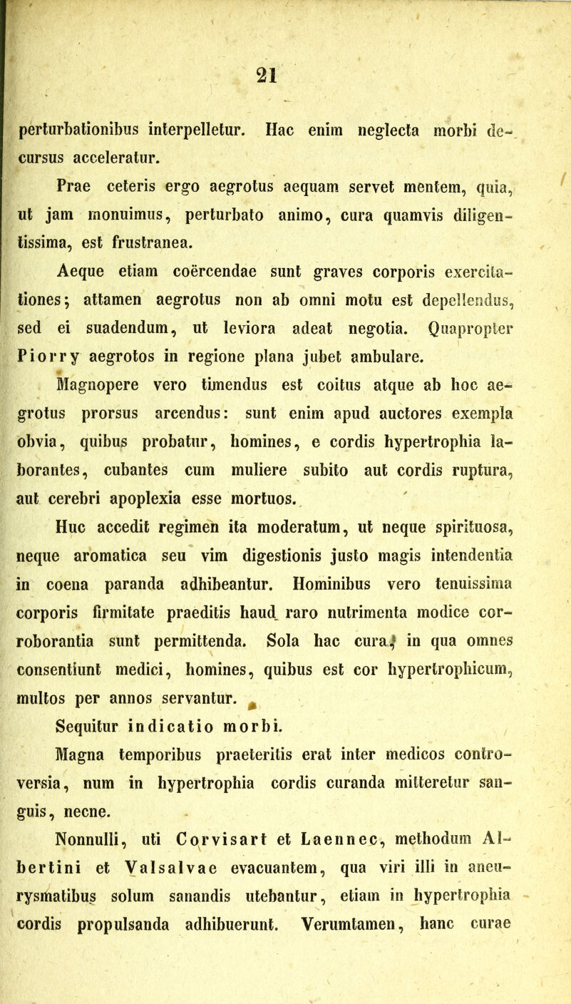 perturbationibus interpelletur. Hac enim neglecta morbi de- cursus acceleratur. Prae ceteris ergo aegrotus aequam servet mentem, quia, ut jam monuimus, perturbato animo, cura quamvis diligen- tissima, est frustranea. Aeque etiam coercendae sunt graves corporis exercita- tiones; attamen aegrotus non ab omni motu est depellendus, sed ei suadendum, ut leviora adeat negotia. Quapropter Piorry aegrotos in regione plana jubet ambulare. Magnopere vero timendus est coitus atque ab hoc ae- grotus prorsus arcendus: sunt enim apud auctores exempla obvia, quibus probatur, homines, e cordis hypertrophia la- borantes, cubantes cum muliere subito aut cordis ruptura, aut cerebri apoplexia esse mortuos. Huc accedit regimen ita moderatum, ut neque spirituosa, neque aromatica seu vim digestionis justo magis intendentia in coena paranda adhibeantur. Hominibus vero tenuissima corporis firmitate praeditis haud, raro nutrimenta modice cor- roborantia sunt permittenda. Sola hac cura,* in qua omnes consentiunt medici, homines, quibus est cor hypertrophicum, multos per annos servantur. m Sequitur indicatio morbi. Magna temporibus praeteritis erat inter medicos contro- versia, num in hypertrophia cordis curanda mitteretur san- guis, necne. Nonnulli, uti Cor visar t et L a en nec, methodum AI- bertini et Valsalvae evacuantem, qua viri illi in aneu- rysmatibus solum sanandis utebantur, etiam in hypertrophia cordis propulsanda adhibuerunt. Verumtamen, hanc curae