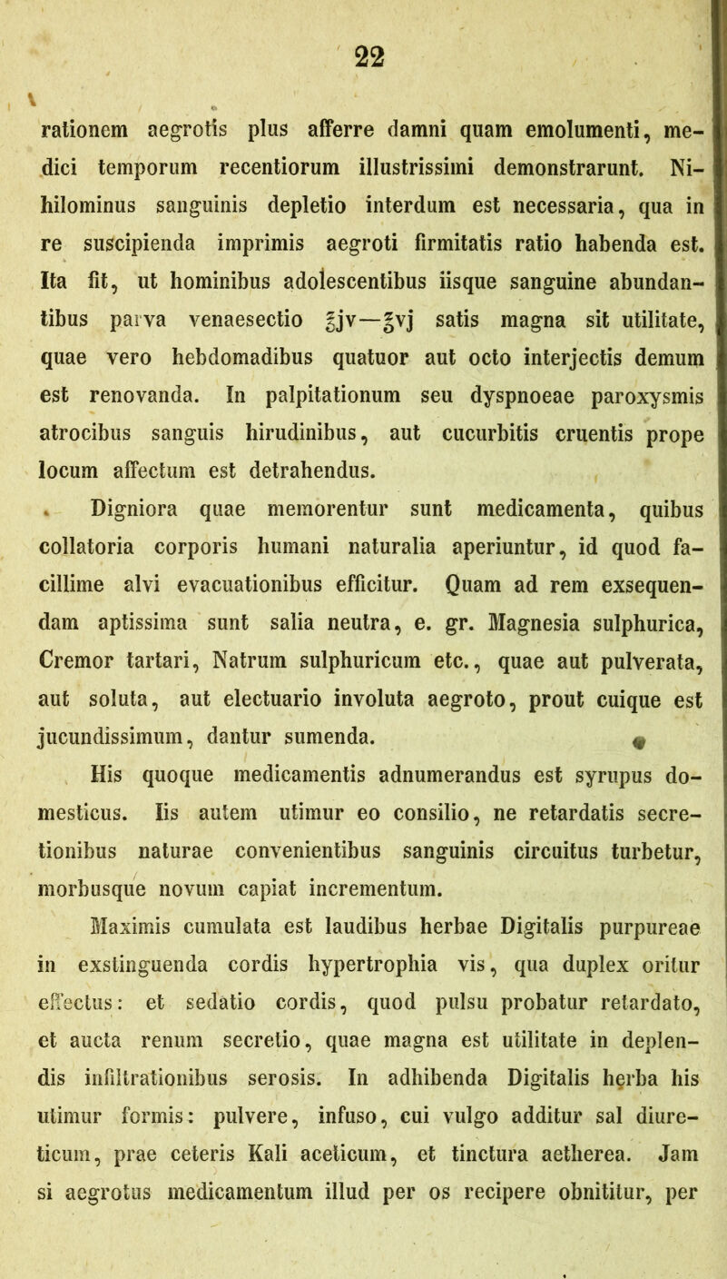 \ rationem aegrotis plus afferre damni quam emolumenti, me- dici temporum recentiorum illustrissimi demonstrarunt. Ni- hilominus sanguinis depletio interdum est necessaria, qua in re suscipienda imprimis aegroti firmitatis ratio habenda est. Ita fit, ut hominibus adolescentibus iisque sanguine abundan- tibus parva venaesectio gjv—gvj satis magna sit utilitate, quae vero hebdomadibus quatuor aut octo interjectis demum est renovanda. In palpitationum seu dyspnoeae paroxysmis atrocibus sanguis hirudinibus, aut cucurbitis cruentis prope locum affectum est detrahendus. Digniora quae memorentur sunt medicamenta, quibus collatoria corporis humani naturalia aperiuntur, id quod fa- cillime alvi evacuationibus efficitur. Quam ad rem exsequen- dam aptissima sunt salia neutra, e. gr. Magnesia sulphurica, Cremor tartari, Natrum sulphuricum etc., quae aut pulverata, aut soluta, aut electuario involuta aegroto, prout cuique est jucundissimum, dantur sumenda. e His quoque medicamentis adnumerandus est syrupus do- mesticus. Iis autem utimur eo consilio, ne retardatis secre- tionibus naturae convenientibus sanguinis circuitus turbetur, morbusque novum capiat incrementum. Maximis cumulata est laudibus herbae Digitalis purpureae in exstinguenda cordis hypertrophia vis, qua duplex oritur effectus: et sedatio cordis, quod pulsu probatur retardato, et aucta renum secretio, quae magna est utilitate in deplen- dis infiltrationibus serosis. In adhibenda Digitalis herba his utimur formis: pulvere, infuso, cui vulgo additur sal diure- ticum, prae ceteris Kali aceticum, et tinctura aetherea. Jam si aegrotus medicamentum illud per os recipere obnititur, per