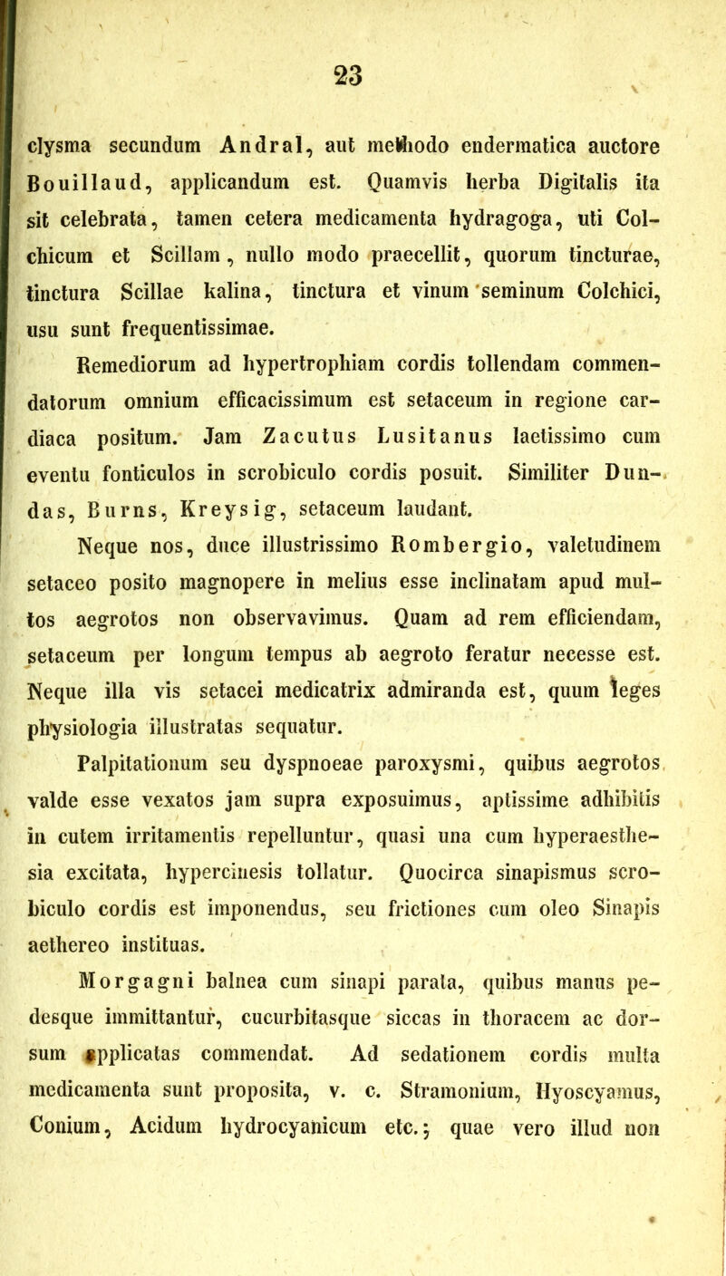 clysma secundum Andral, aut methodo endermatica auctore Bouillaud, applicandum est. Quamvis herba Digitalis ita sit celebrata, tamen cetera medicamenta hydragoga, uti Col- chicum et Scillam , nullo modo praecellit, quorum tincturae, tinctura Scillae kalina, tinctura et vinum seminum Colchici, usu sunt frequentissimae. Remediorum ad hypertrophiam cordis tollendam commen- datorum omnium efficacissimum est setaceum in regione car- diaca positum. Jam Zacutus Lusitanus laetissimo cum eventu fonticulos in scrobiculo cordis posuit. Similiter Dun- das, Burns, Kreysig, setaceum laudant. Neque nos, duce illustrissimo Rombergio, valetudinem setaceo posito magnopere in melius esse inclinatam apud mul- tos aegrotos non observavimus. Quam ad rem efficiendam, setaceum per longum tempus ab aegroto feratur necesse est. Neque illa vis setacei medicatrix admiranda est, quum leges physiologia illustratas sequatur. Palpitationum seu dyspnoeae paroxysmi, quibus aegrotos valde esse vexatos jam supra exposuimus, aptissime adhibitis in cutem irritamentis repelluntur, quasi una cum hyperaesthe- sia excitata, hyperemesis tollatur. Quocirca sinapismus scro- biculo cordis est imponendus, seu frictiones cum oleo Sinapis aethereo instituas. Morgagni balnea cum sinapi parata, quibus manus pe- desque immittantur, cucurbitasque siccas in thoracem ac dor- sum applicatas commendat. Ad sedationem cordis multa medicamenta sunt proposita, v. c. Stramonium, Hyoscyamus, Conium, Acidum hydrocyahicum etc.; quae vero illud non