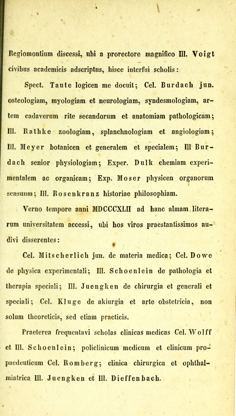 Regiomontium discessi, ubi a prorectore magnifico 111. Voigt civibus academicis adscriptus, hisce interfui scholis: Spect. Tau te logicen me docuit; Cei. Burdach jun. osteologiam, myologiam et neurologiam, syndesmologiam, ar- tem cadaverum rite secandorum et anatomiam pathologicam; 111. Rathke zoologiam, splanchnologiam et angiologiam; 111. Meyer botanicen et generalem et specialem; 111 Bur- dach senior physiologiam; Exper. Dulk chemiam experi- mentalem ac organicam; Exp. Moser physicen organorum sensuum; III. Rosenkranz historiae philosophiam. Verno tempore anni MDCCCXLII ad hanc almam litera- rum universitatem accessi, ubi hos viros praestantissimos au- divi disserentes: $ Cei. Mitscherlich jun. de materia medica; Cei. Dow e de physica experimentali; 111. Schoenlein de pathologia et therapia speciali; 111. Juengken de chirurgia et generali et speciali; Cei. Kluge de akiurgia et arte obstetricia, non solum theoreticis, sed etiam practicis. Praeterea frequentavi scholas clinicas medicas Cei. Wolff et 111. Schoenlein; policlinicum medicum et clinicum pro- paedeuticum Cei. Romberg; clinica chirurgica et ophthal- miatrica 111. Juengken et 111. Dieffenbach.