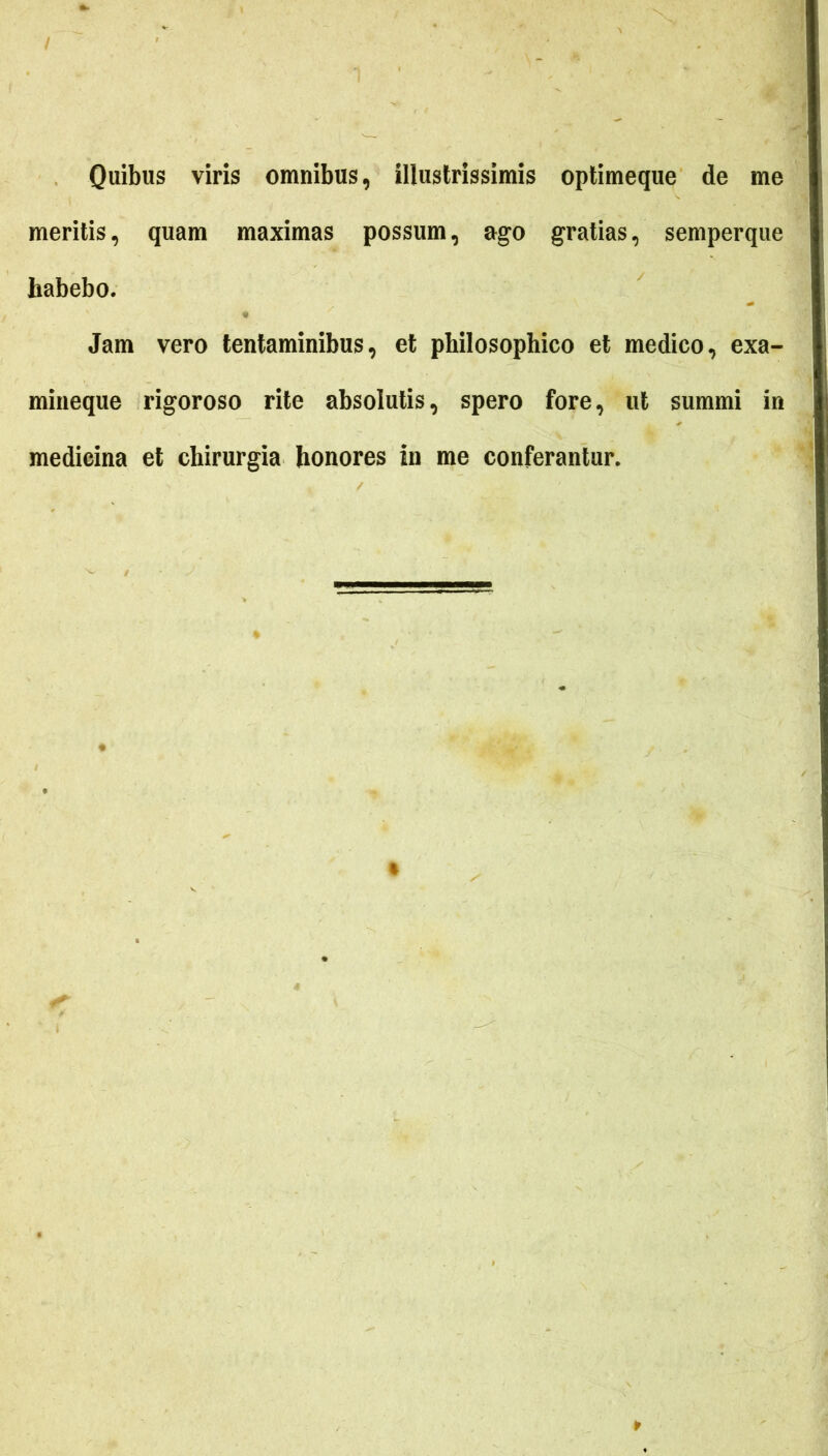 Quibus viris omnibus, illustrissimis optimeque de me meritis, quam maximas possum, ago gratias, semperque habebo. Jam vero tentaminibus, et philosophico et medico, exa- mineque rigoroso rite absolutis, spero fore, ut summi in medicina et chirurgia honores in me conferantur.