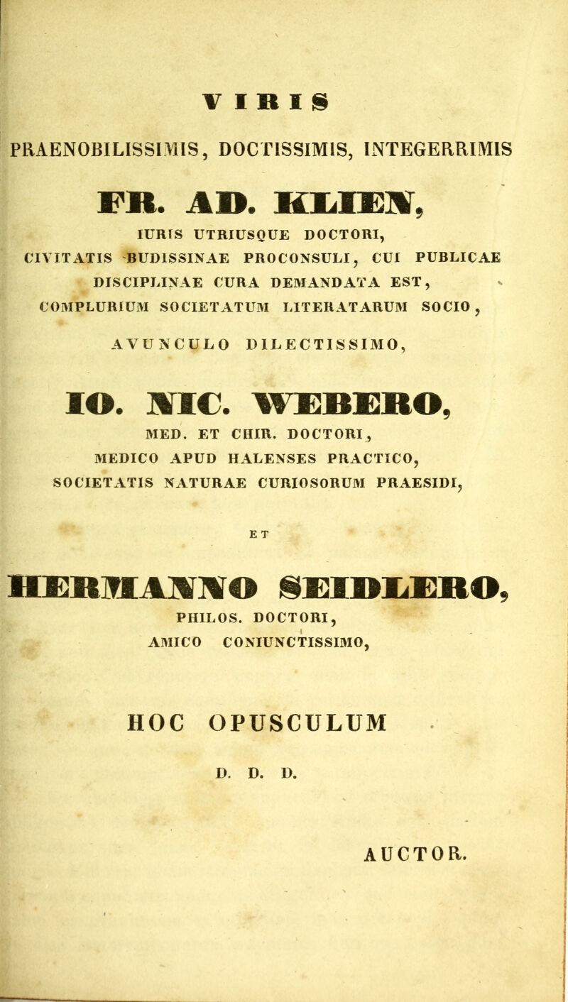 VIRIS PRAENOBILISSIMIS, DOCTISSIMIS, INTEGERRIMIS FR. AD. KLIEM, IURTS UTRIUSQUE DOCTORI, CIVITATIS 'BUD1SSINAE PROCONSULI, CUI PUBLICAE DISCIPLINAE CURA DEMANDATA EST, COMPLURIUM SOCIETATUM LITERATARUM SOCIO , AVUNCULO DILECTISSIMO, IO. NIC. WEBERO, MED. ET CHIR. DOCTORI, MEDICO APUD HALENSES PRACTICO, SOCIETATIS NATURAE CURIOSORUM PRAESIDI, E T HEBMMIO NUniiEIIO. PHILOS. DOCTORI, AMICO CONIUNCTISSIMO, HOC OPUSCULUM D. D. D. AUCTOR,