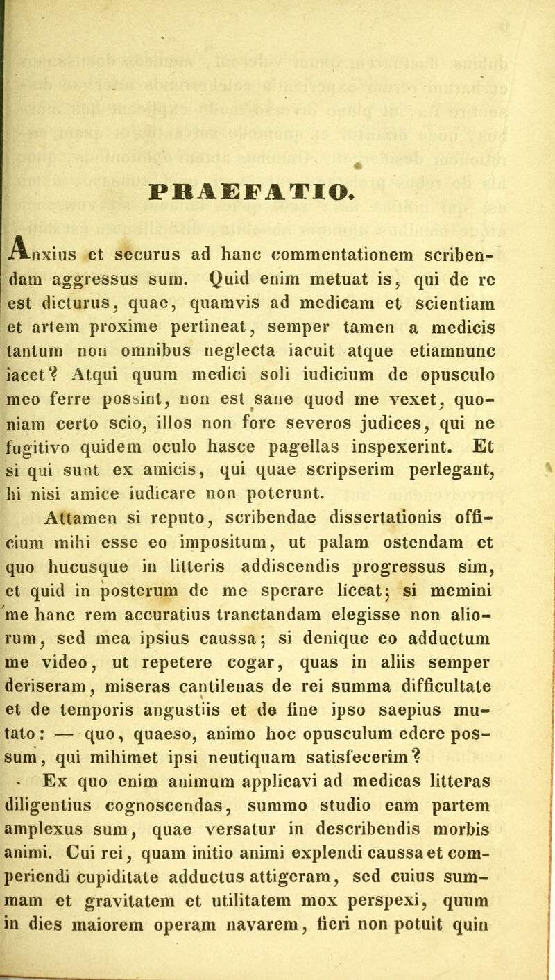 PRAEFATIO A-nxius et securus ad hanc commentationem scriben- dam aggressus sum. Quid enim metuat is, qui de re est dicturus, quae, quamvis ad medicam et scientiam et artem proxime pertineat, semper tamen a medicis tantum non omnibus neglecta iacuit atque etiamnunc meet? Atqui quum medici soli iudicium de opusculo meo ferre possint, non est sane quod me vexet, quo- niam certo scio, illos non fore severos judices, qui ne fugitivo quidem oculo hasce pagellas inspexerint. Et si qui sunt ex amicis, qui quae scripserim perlegant, lii nisi amice indicare non poterunt. Attamen si reputo, scribendae dissertationis offi- cium mihi esse eo impositum, ut palam ostendam et quo hucusque in litteris addiscendis progressus sim, et quid in posterum de me sperare liceat; si memini me hanc rem accuratius tranctandam elegisse non alio- rum, sed mea ipsius caussa; si denique eo adductum me video, ut repetere cogar, quas in aliis semper deriseram, miseras cantilenas de rei summa difficultate et de temporis angustiis et de fine ipso saepius mu- tato : — quo, quaeso, animo hoc opusculum edere pos- sum, qui mihimet ipsi neutiquam satisfecerim? - Ex quo enim animum applicavi ad medicas litteras diligentius cognoscendas, summo studio eam partem amplexus sum, quae versatur in describendis morbis animi. Cui rei, quam initio animi explendi caussa et com- periendi cupiditate adductus attigeram, sed cuius sum- mam et gravitatem et utilitatem mox perspexi, quum in dies maiorem operam navarem, fieri non potuit quin