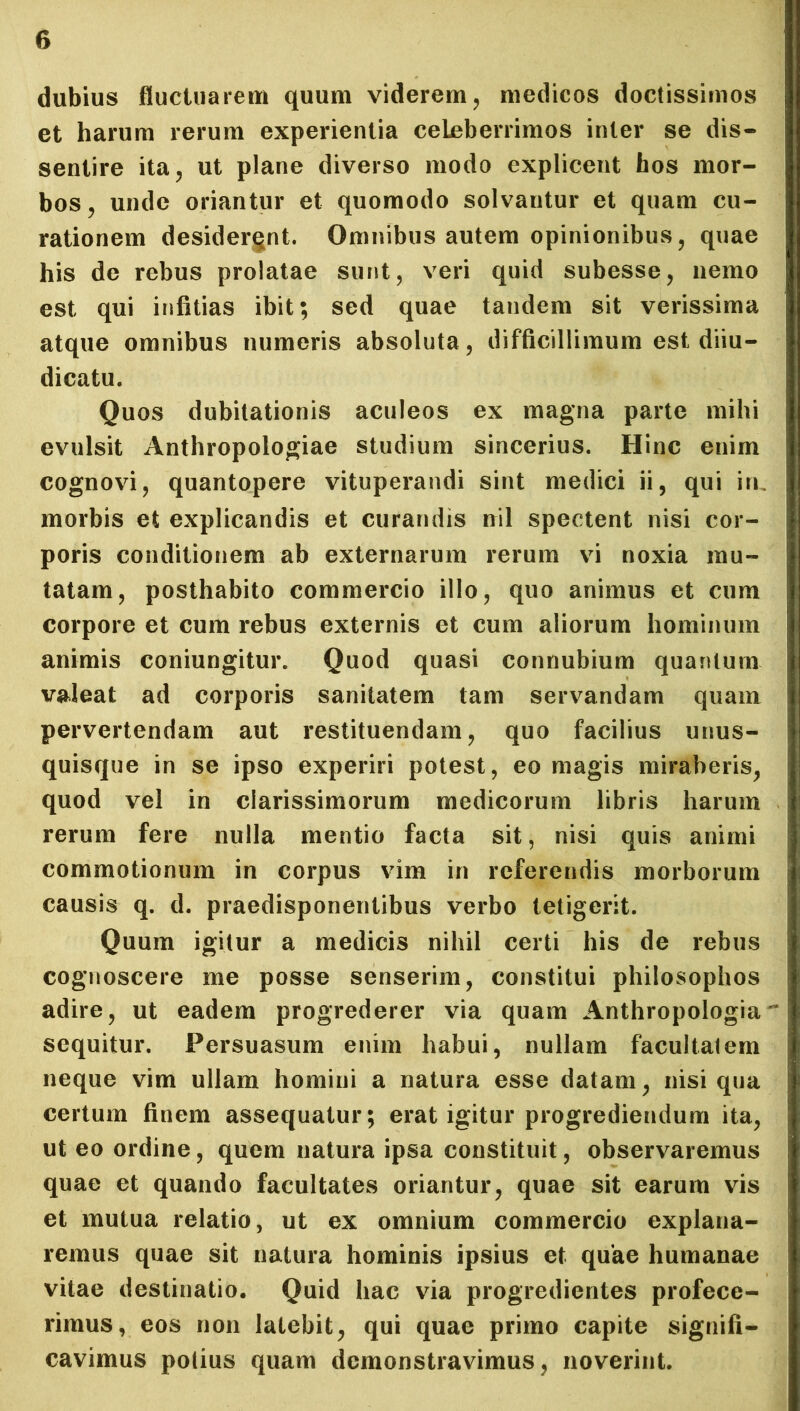 dubius fluctuarem quum viderem, medicos doctissimos et harum rerum experientia celeberrimos inter se dis- sentire ita, ut plane diverso modo explicent hos mor- bos, unde oriantur et quomodo solvantur et quam cu- rationem desidergnt. Omnibus autem opinionibus, quae his de rebus prolatae sunt, veri quid subesse, nemo est qui infitias ibit; sed quae tandem sit verissima atque omnibus numeris absoluta, difficillimum est diiu- dicatu. Quos dubitationis aculeos ex magna parte mihi evulsit Anthropologiae studium sincerius. Hinc enim cognovi, quantopere vituperandi sint medici ii, qui in. morbis et explicandis et curandis nil spectent nisi cor- poris conditionem ab externarum rerum vi noxia mu- tatam, posthabito commercio illo, quo animus et cum corpore et cum rebus externis et cum aliorum hominum animis coniungitur. Quod quasi connubium quantum valeat ad corporis sanitatem tam servandam quam pervertendam aut restituendam, quo facilius unus- quisque in se ipso experiri potest, eo magis miraberis, quod vel in clarissimorum medicorum libris harum rerum fere nulla mentio facta sit, nisi quis animi commotionum in corpus vim in referendis morborum causis q. d. praedisponentibus verbo tetigerit. Quum igitur a medicis nihil certi his de rebus cognoscere me posse senserim, constitui philosophos adire, ut eadem progrederer via quam Anthropologia sequitur. Persuasum enim habui, nullam facultatem neque vim ullam homini a natura esse datam, nisi qua certum finem assequatur; erat igitur progrediendum ita, ut eo ordine, quem natura ipsa constituit, observaremus quae et quando facultates oriantur, quae sit earum vis et mutua relatio, ut ex omnium commercio explana- remus quae sit natura hominis ipsius et quae humanae vitae destinatio. Quid hac via progredientes profece- rimus, eos non latebit, qui quae primo capite signifi- cavimus potius quam demonstravimus, noverint.
