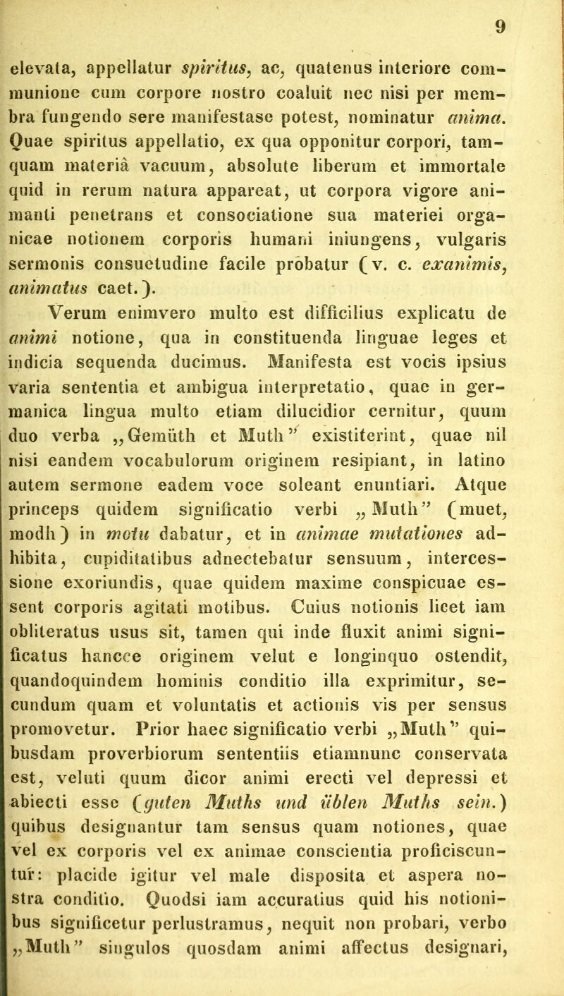 elevata, appellatur spiritus, ac, quatenus interiore com- munione cum corpore nostro coaluit nec nisi per mem- bra fungendo sere manifestase potest, nominatur anima. Quae spiritus appellatio, ex qua opponitur corpori, tam- quam materia vacuum, absolute liberum et immortale quid in rerum natura appareat, ut corpora vigore ani- manti penetrans et consociatione sua materiei orga- nicae notionem corporis humani iniungens, vulgaris sermonis consuetudine facile probatur (v. c. exanimis, animatus caet.). Verum enimvero multo est difficilius explicatu de animi notione, qua in constituenda linguae leges et indicia sequenda ducimus. Manifesta est vocis ipsius varia sententia et ambigua interpretatio, quae in ger- manica lingua multo etiam dilucidior cernitur, quum duo verba „Gemuth et Muth” existiterint, quae nil nisi eandem vocabulorum originem resipiant, in latino autem sermone eadem voce soleant enuntiari. Atque princeps quidem significatio verbi „ Muth” (muet, modh) in motu dabatur, et in animae mutationes ad- hibita, cupiditatibus adnectebatur sensuum, interces- sione exoriundis, quae quidem maxime conspicuae es- sent corporis agitati motibus. Cuius notionis licet iam obliteratus usus sit, tamen qui inde fluxit animi signi- ficatus hancee originem velut e longinquo ostendit, quandoquindem hominis conditio illa exprimitur, se- cundum quam et voluntatis et actionis vis per sensus promovetur. Prior haec significatio verbi „Muth” qui- busdam proverbiorum sententiis etiamnunc conservata est, veluti quum dicor animi erecti vel depressi et abiecti esse (guten Muths und iiblen Muths sein.) quibus designantur tam sensus quam notiones, quae vel ex corporis vel ex animae conscientia proficiscun- tur: placide igitur vel male disposita et aspera no- stra conditio. Quodsi iam accuratius quid his notioni- bus significetur perlustramus, nequit non probari, verbo „Muth” singulos quosdam animi affectus designari,