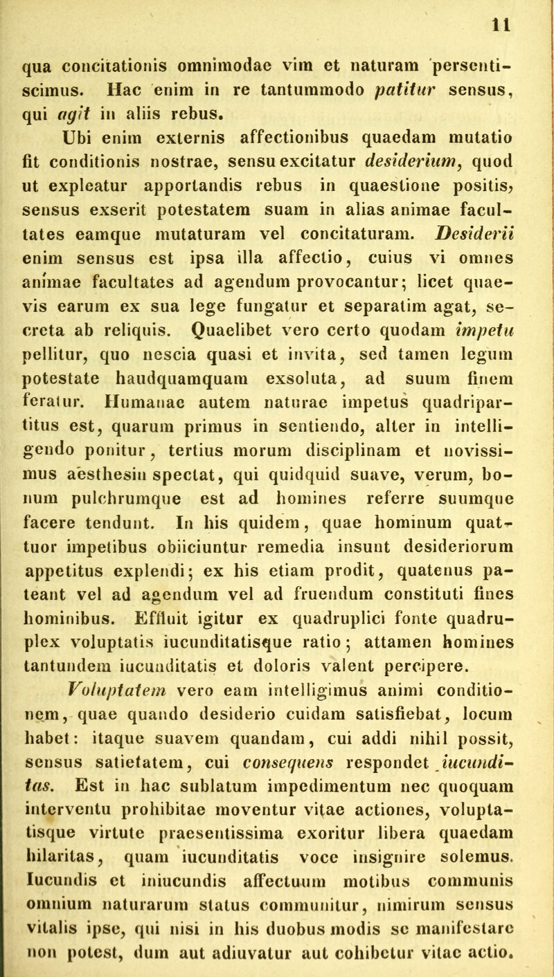qua concitationis omnimodae vim et naturam persenti- scimus. Hac enim in re tantummodo patitur sensus, qui agit in aliis rebus. Ubi enim externis affectionibus quaedam mutatio fit conditionis nostrae, sensu excitatur desiderium, quod ut expleatur apportandis rebus in quaestione positis; sensus exserit potestatem suam in alias animae facul- tates eamque mutaturam vel concitaturam. Desiderii enim sensus est ipsa illa affectio, cuius vi omnes animae facultates ad agendum provocantur; licet quae- vis earum ex sua lege fungatur et separatim agat, se- creta ab reliquis. Quaelibet vero certo quodam impetu pellitur, quo nescia quasi et invita, sed tamen legum potestate haudquamquam exsoluta, ad suum finem feratur. Humanae autem naturae impetus quadripar- titus est, quarum primus in sentiendo, alter in intelli- gendo ponitur, tertius morum disciplinam et novissi- mus aesthesin spectat, qui quidquid suave, verum, bo- num pulchrumque est ad homines referre suumque facere tendunt. In his quidem, quae hominum quat- tuor impetibus obiiciuntur remedia insunt desideriorum appetitus explendi; ex his etiam prodit, quatenus pa- teant vel ad agendum vel ad fruendum constituti fines hominibus. Effluit igitur ex quadruplici fonte quadru- plex voluptatis iucunditatisque ratio; attamen homines tantundem iucunditatis et doloris valent percipere. Voluptatem vero eam intelligimus animi conditio- nem, quae quando desiderio cuidam satisfiebat, locum habet: itaque suavem quandam, cui addi nihil possit, sensus satietatem, cui consequens respondet Jucundi- tas. Est in hac sublatum impedimentum nec quoquam interventu prohibitae moventur vitae actiones, volupta- tisque virtute praesentissima exoritur libera quaedam hilaritas, quam iucunditatis voce insignire solemus. Iucundis et iniucundis affectuum motibus communis omnium naturarum status communitur, nimirum sensus vitalis ipse, qui nisi in his duobus modis se manifestare non potest, dum aut adiuvatur aut cohibetur vitae actio.