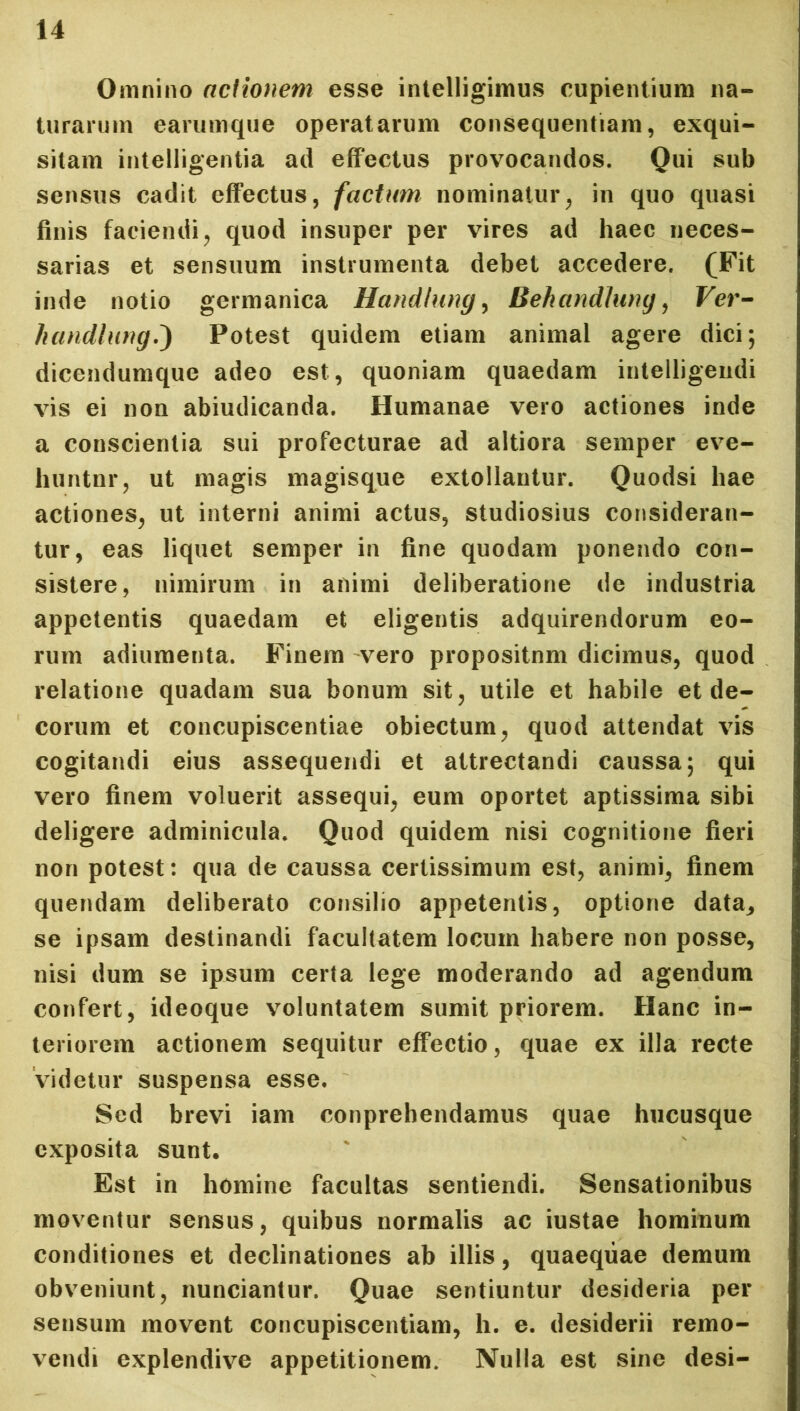 Omnino actionem esse intelligimus cupientium na- turarum earumque operatarum consequentiam, exqui- sitam intelligentia ad effectus provocandos. Qui sub sensus cadit effectus, factum nominatur, in quo quasi finis faciendi, quod insuper per vires ad haec neces- sarias et sensuum instrumenta debet accedere. (Fit inde notio germanica Handlung, Bekandlung, Ver- handtung,') Potest quidem etiam animal agere dici; dicendumque adeo est, quoniam quaedam intelligendi vis ei non abiudicanda. Humanae vero actiones inde a conscientia sui profecturae ad altiora semper eve- liuntnr, ut magis magisque extollantur. Quodsi hae actiones, ut interni animi actus, studiosius consideran- tur, eas liquet semper in fine quodam ponendo con- sistere, nimirum in animi deliberatione de industria appetentis quaedam et eligentis adquirendorum eo- rum adiumenta. Finem vero propositnm dicimus, quod relatione quadam sua bonum sit, utile et habile et de- corum et concupiscentiae obiectum, quod attendat vis cogitandi eius assequendi et attrectandi caussa; qui vero finem voluerit assequi, eum oportet aptissima sibi deligere adminicula. Quod quidem nisi cognitione fieri non potest: qua de caussa certissimum est, animi, finem quendam deliberato consilio appetentis, optione data, se ipsam destinandi facultatem locum habere non posse, nisi dum se ipsum certa lege moderando ad agendum confert, ideoque voluntatem sumit priorem. Hanc in- teriorem actionem sequitur effectio, quae ex illa recte videtur suspensa esse. Sed brevi iam conprehendamus quae hucusque exposita sunt. Est in homine facultas sentiendi. Sensationibus moventur sensus, quibus normalis ac iustae hominum conditiones et declinationes ab illis, quaeqiiae demum obveniunt, nunciantur. Quae sentiuntur desideria per sensum movent concupiscentiam, h. e. desiderii remo- vendi explendive appetitionem. Nulla est sine desi-