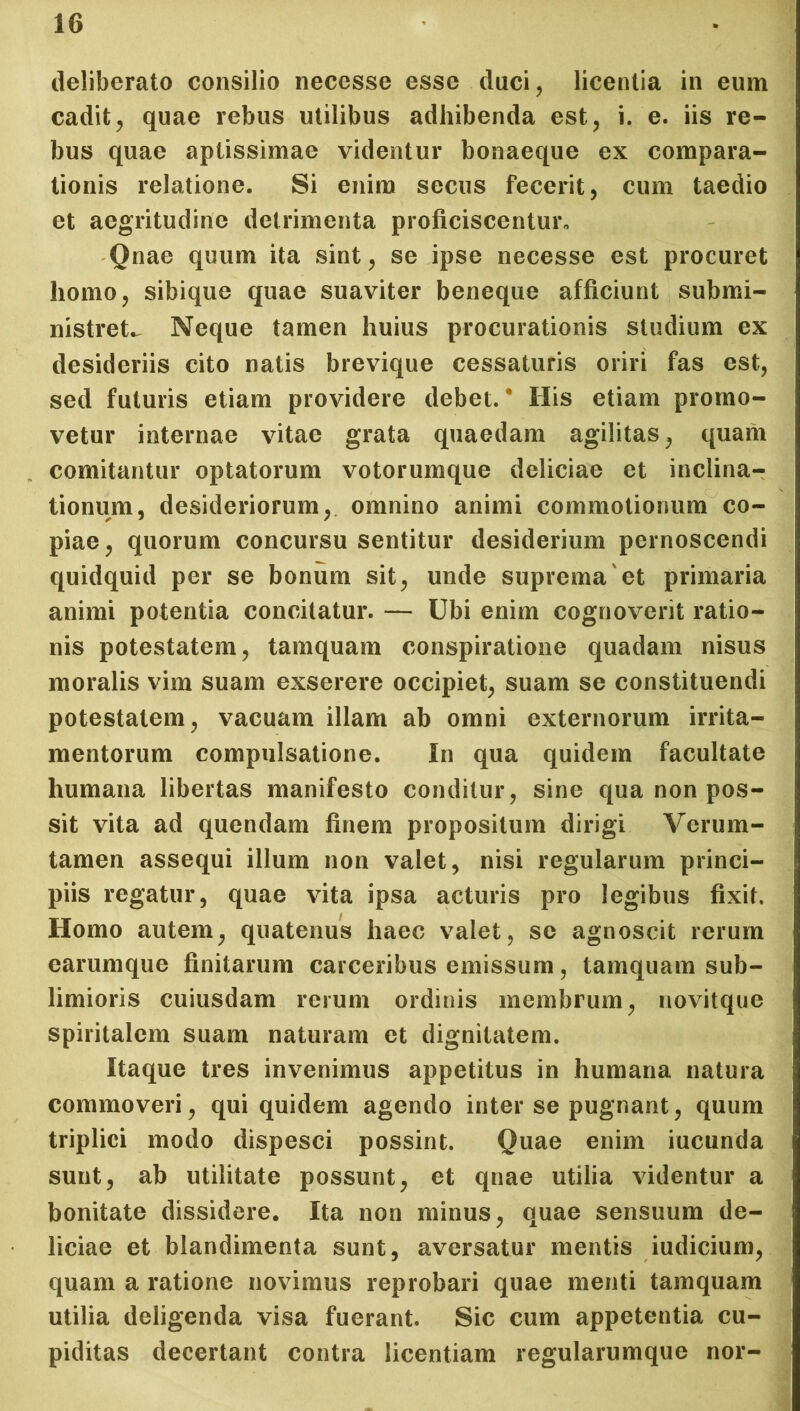 deliberato consilio necesse esse duci, licentia in eum cadit, quae rebus utilibus adhibenda est, i. e. iis re- bus quae aptissimae videntur bonaeque ex compara- tionis relatione. Si enim secus fecerit, cum taedio et aegritudine detrimenta proficiscentur,, Qnae quum ita sint, se ipse necesse est procuret homo, sibique quae suaviter beneque afficiunt submi- nistret^ Neque tamen huius procurationis studium ex desideriis cito natis brevique cessaturis oriri fas est, sed futuris etiam providere debet.* His etiam promo- vetur internae vitae grata quaedam agilitas, quam comitantur optatorum votorumque deliciae et inclina- tionum, desideriorum, omnino animi commotionum co- piae, quorum concursu sentitur desiderium pernoscendi quidquid per se bonum sit, unde suprema'et primaria animi potentia concitatur. — Ubi enim cognoverit ratio- nis potestatem, tamquam conspiratione quadam nisus moralis vim suam exserere occipiet, suam se constituendi potestatem, vacuam illam ab omni externorum irrita- mentorum compulsatione. In qua quidem facultate humana libertas manifesto conditur, sine qua non pos- sit vita ad quendam finem propositum dirigi Verum- tamen assequi illum non valet, nisi regularum princi- piis regatur, quae vita ipsa acturis pro legibus fixit. Homo autem, quatenus haec valet, se agnoscit rerum earumque finitarum carceribus emissum, tamquam sub- limioris cuiusdam rerum ordinis membrum, novitque spiritalem suam naturam et dignitatem. Itaque tres invenimus appetitus in humana natura commoveri, qui quidem agendo inter se pugnant, quum triplici modo dispesci possint. Quae enim iucunda sunt, ab utilitate possunt, et qnae utilia videntur a bonitate dissidere. Ita non minus, quae sensuum de- liciae et blandimenta sunt, aversatur mentis iudicium, quam a ratione novimus reprobari quae menti tamquam utilia deligenda visa fuerant. Sic cum appetentia cu- piditas decertant contra licentiam regularumque nor-
