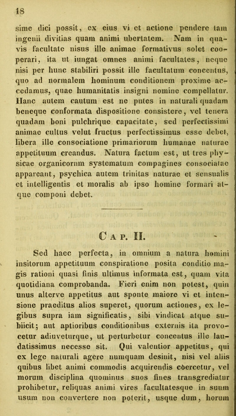 sime dici possit, cx eius vi et actione pendere tam ingenii divitias quam animi ubertatem. Nam in qua- vis facultate nisus ille animae formativus solet coo- perari , ita ut iungat omnes animi facultates, neque nisi per hunc stabiliri possit ille facultatum concentus, quo ad normalem hominum conditionem proxime ac- cedamus, quae humanitatis insigni nomine compellatur. Hanc autem cautum est ne putes in naturali quadam beneque conformata dispositione consistere, vel tenera quadam boni pulchrique capacitate, sed perfectissimi animae cultus velut fructus perfectissimus esse debet, libera ille consociatione primariorum humanae naturae appetituum creandus. Natura factum est, ut tres phy- sicae organicornm systematum compagines consociatae appareant, psychica autem trinitas naturae et sensualis et intelligentis et moralis ab ipso homine formari at- que componi debet. Cap. II. Sed haec perfecta, in omnium a natura homini insitorum appetituum conspiratione posita conditio ma- gis rationi quasi finis ultimus informata est, quam vita quotidiana comprobanda. Fieri enim non potest, quin unus alterve appetitus aut sponte maiore vi et inten- sione praeditus alios superet, quorum actiones, ex le- gibus supra iam significatis, sibi vindicat atque su- biicit; aut aptioribus conditionibus externis ita provo- cetur adiuveturque, ut perturbetur concentus ille lau- datissimus necesse sit. Qui valentior appetitus, qui ex lege naturali agere numquam desinit, nisi vel aliis quibus libet animi commodis acquirendis cbercetur, vel morum disciplina quominus suos fines transgrediatur prohibetur, reliquas animi vires facultatesque in suum usum non convertere non poterit, usque dum, horum