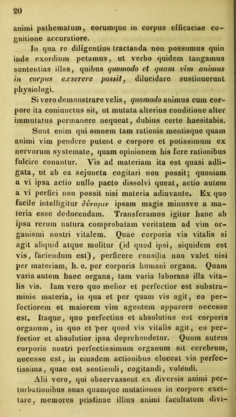 animi pathematum, eorumque in corpus efficaciae co- gnitione accuratiore. In qua re diligentius tractanda non possumus quin inde exordium petamus, ut verbo quidem tangamus sententias illas, quibus quomodo et quam vim animus in corpus exserere possit, dilucidare sustinuerunt physiologi. Si vero demonstrare velis, quomodo animus cum cor- pore ita coniunctus sit, ut mutata alterius conditione alter immutatus permanere nequeat, dubius certe haesitabis. Sunt enim qui omnem tam rationis mentisque quam animi vim pendere putent e corpore et potissimum ex nervorum systemate, quam opinionem his fere rationibus fulcire conantur. Vis ad materiam ita est quasi adii— gata, ut ab ea sejuncta cogitari non possit; quoniam a vi ipsa actio milio pacto dissolvi queat, actio autem a vi perfici non possit nisi materia adiuvante. Ex quo facile intelligitur dvvapiv ipsam magis minusve a ma- teria esse deducendam. Transferamus igitur hanc ab ipsa rerum natura comprobatam veritatem ad vim or- ganismi nostri vitalem. Quae corporis vis vitalis si agit aliquid atque molitur (id quod ipsi, siquidem est vis, faciendum est), perficere consilia non valet nisi per materiam, h. e. per corporis humani organa. Quam varia autem haec organa, tam varia laborans illa vita- lis vis. lam vero quo melior et perfectior est substra- minis materia, in qua et per quam vis agit, eo per- fectiorem et maiorem vim agentem apparere necesse est. Itaque, quo perfectius et absolutius est corporis organum, in quo et per quod vis vitalis agit, eo per- fectior et absolutior ipsa deprehendetur. Quum autem corporis nostri perfectissimum organum sit cerebrum, necesse est, in eiusdem actionibus eluceat vis perfec- tissima, quae est sentiendi, cogitandi, volendi. Alii vero, qui observassent ex diversis animi per- turbationibus suas quamque mutationes in corpore exci- tare, memores pristinae illius animi facultatum divi-