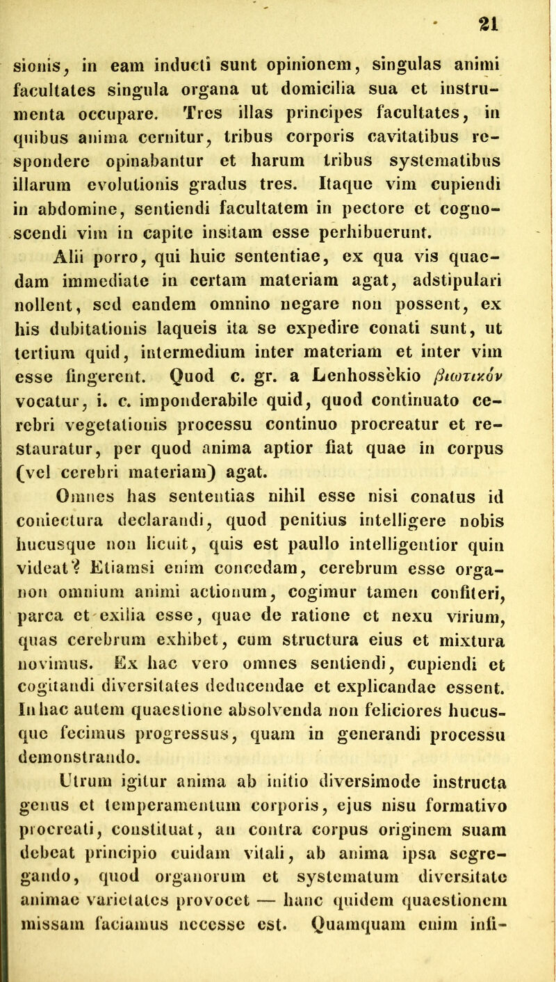 sionis, in eam inducti sunt opinionem, singulas animi facultates singula organa ut domicilia sua et instru- menta occupare. Tres illas principes facultates, in quibus anima cernitur, tribus corporis cavitatibus re- spondere opinabantur et harum tribus systematibus illarum evolutionis gradus tres. Itaque vim cupiendi in abdomine, sentiendi facultatem in pectore et cogno- scendi vim in capite insitam esse perhibuerunt. Alii porro, qui huic sententiae, ex qua vis quae- dam immediate in certam materiam agat, adstipulari nollent, sed eandem omnino negare non possent, ex his dubitationis laqueis ita se expedire conati sunt, ut tertium quid, intermedium inter materiam et inter vim esse fingerent. Quod c. gr. a Lenhossekio ftuorixov vocatur, i. c. imponderabile quid, quod continuato ce- rebri vegetationis processu continuo procreatur et re- stauratur, per quod anima aptior fiat quae in corpus (vel cerebri materiam) agat. Omnes has sententias nihil esse nisi conatus id coniectura declarandi, quod penitius intelligere nobis hucusque non licuit, quis est paullo intelligcntior quin videatEtiamsi enim concedam, cerebrum esse orga- non omnium animi actionum, cogimur tamen confiteri, parca et exilia esse, quae de ratione et nexu virium, quas cerebrum exhibet, cum structura eius et mixtura novimus. Ex hac vero omnes sentiendi, cupiendi et cogitandi diversitates deducendae et explicandae essent. In hac autem quaestione absolvenda non feliciores hucus- que fecimus progressus, quam in generandi processu demonstrando. Utrum igitur anima ab initio diversimode instructa genus et temperamentum corporis, ejus nisu formativo procreati, constituat, au contra corpus originem suam debeat principio cuidam vitali, ab anima ipsa segre- gando, quod organorum et systematum diversitate animae varietates provocet — hanc quidem quaestionem missam faciamus ncccsse est. Quamquam enim inii»