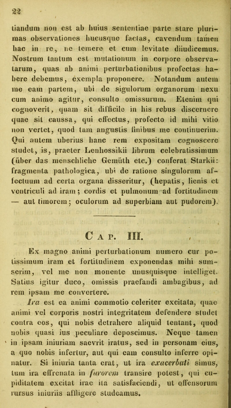 tiandum non est ab huius sententiae parte stare pluri- mas observationes hucusque factas, cavendum tamen hac in re, ne temere et cum levitate diiudicemus. Nostrum tantum est mutationum in corpore observa- tarum, quas ab animi perturbationibus profectas ha- bere debemus, exempla proponere. Notandum autem me eam partem, ubi de sigulorum organorum nexu cum animo agitur, consulto omissurum. Etenim qui cognoverit, quam sit difficile in his rebus discernere quae sit caussa, qui effectus, profecto id mihi vitio non vertet, quod tam augustis finibus me continuerim. Qui autem uberius hanc rem expositam cognoscere studet, is, praeter Lenhossikii librum celebratissimum (uber das menschliche Ge-muth etc.) conferat Starkii: fragmenta pathologica, ubi de ratione singulorum af- fectuum ad certa organa disseritur, (hepatis, lienis et ventriculi ad iram; cordis et pulmonum ad fortitudinem — aut timorem; oculorum ad superbiam aut pudorem). C A P. III. Ex magno animi perturbationum numero cur po- tissimum iram et fortitudinem exponendas mihi sum- serim, vel me non monente unusquisque intclliget. Satius igitur duco, omissis praefandi ambagibus, ad rem ipsam me convertere. Ira est ea animi commotio celeriter excitata, quae animi vel corporis nostri integritatem defendere studet contra cos, qui nobis detrahere aliquid tentant, quod nobis quasi ius peculiare deposcimus. Neque tamen ' in ipsam iniuriam saevrit iratus, sed in personam eius, a quo nobis infertur, aut qui eam consulto inferre opi- natur. Si iniuria tanta erat, ut ira exacerbati simus, tum ira effrenata in furorem transire potest, qui cu- piditatem excitat irae ita satisfaciendi, ut offensorum rursus iniuriis affligere studeamus.