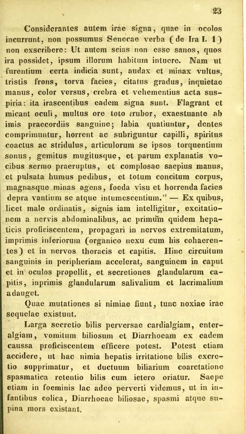 Considerantes autem irae signa, quae in ocolos incurrunt, non possumus Senecae verba (de Ira I. 1) non exscribere: Ut autem scias non esse sanos, quos ira possidet, ipsum illorum habitum intuere. Nam ut furentium certa indicia sunt, audax et minax vultus, tristis frons, torva facies, citatus gradus, inquietae manus, color versus, crebra et vehementius acta sus- piria: ita irascentibus eadem signa sunt. Flagrant et micant oculi, multus ore toto a*ubor, exaestuante ab imis praecordiis sanguine; labia quatiuntur, dentes comprimuntur, horrent ac subriguntur capilli, spiritus coactus ac stridulus, articulorum se ipsos torquentium sonus, gemitus mugitusque, et parum explanatis vo- cibus sermo praeruptus, et complosae saepius manus, et pulsata humus pedibus, et totum concitum corpus, inagnasque minas agens, foeda visu et horrenda facies depra vantium se atque intumescentium/5 — Ex quibus, licet male ordinatis, signis iam intelligitur, excitatio- nem a nervis abdominalibus, ac primuTu quidem hepa- ticis proficiscentem, propagari in nervos extremitatum, imprimis inferiorum (organico nexu cum his cohaeren- tes) et in nervos thoracis et capitis. Hinc circuitum sanguinis in peripheriam accelerat, sanguinem in caput et in oculos propellit, et secretiones glandularum ca- pitis, inprimis glandularum salivalium et lacrimalium adauget. Quae mutationes si nimiae fiunt, tunc noxiae irae sequelae existunt. Larga secretio bilis perversae cardialgiam, enter- algiam, vomitum biliosum et Diarrhoeam ex eadem caussa proficiscentem efficere potest. Potest etiam accidere, ut hac nimia hepatis irritatione btlis excrc- tio supprimatur, et ductuum biliarium coarctatione spasmatica retentio bilis cum ictero oriatur. Saepe etiam in foeminis lac adeo perverti videmus, ut in in- fantibus colica, Diarrhoeae biliosae, spasmi atque su- pina mors existant.
