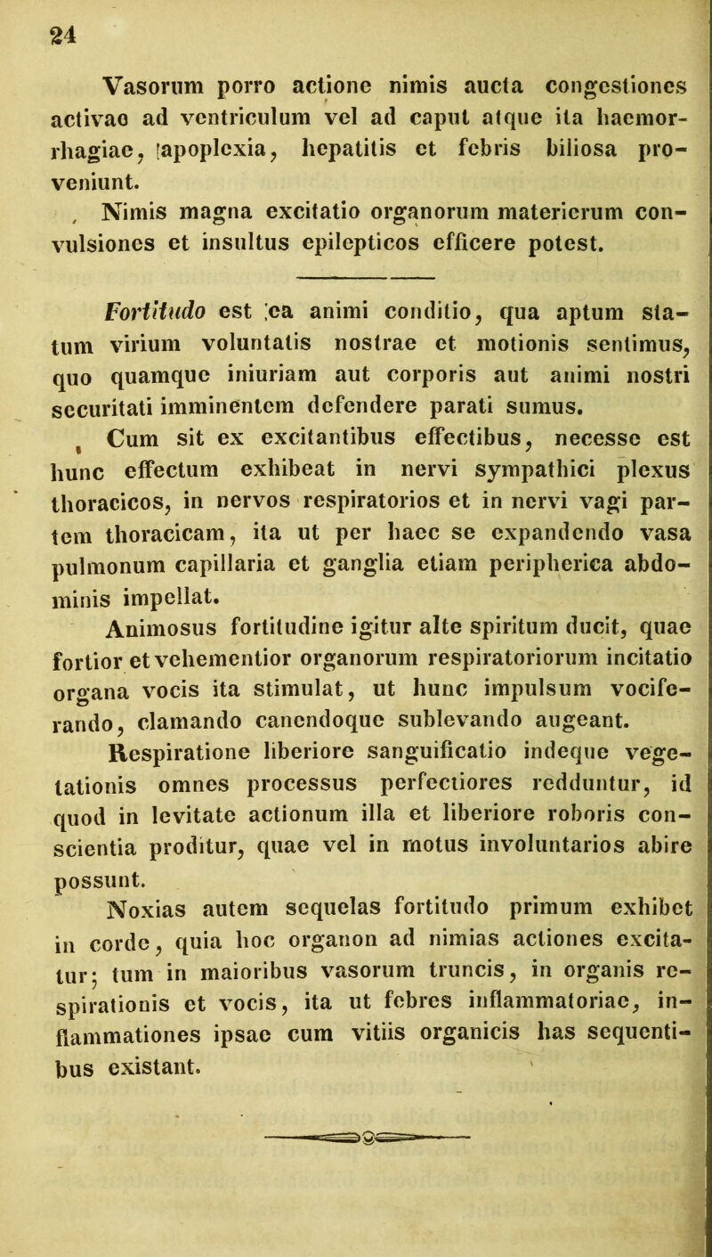 Vasorum porro actione nimis aucta congestiones activao ad ventriculum vel ad caput atque ita haemor- rhagiae, [apoplexia, hepatitis et febris biliosa pro- veniunt. , Nimis magna excitatio organorum materierum con- vulsiones et insultus epilepticos efficere potest. Fortitudo est [ea animi conditio, qua aptum sta- tum virium voluntatis nostrae et motionis sentimus, quo quamque iniuriam aut corporis aut animi nostri securitati imminentem defendere parati sumus. t Cum sit ex excitantibus effectibus, necesse est hunc effectum exhibeat in nervi sympathici plexus thoracicos, in nervos respiratorios et in nervi vagi par- tem thoracicam, ita ut per haec se expandendo vasa pulmonum capillaria et ganglia etiam peripherica abdo- minis impellat. Animosus fortitudine igitur alte spiritum ducit, quae fortior et vehementior organorum respiratoriorum incitatio organa vocis ita stimulat, ut hunc impulsum vocife- rando, clamando canendoque sublevando augeant. Respiratione liberiore sanguificatio indeque vege- tationis omnes processus perfectiores redduntur, id quod in levitate actionum illa et liberiore roboris con- scientia proditur, quae vel in motus involuntarios abire possunt. Noxias autem sequelas fortitudo primum exhibet in corde, quia hoc organon ad nimias actiones excita- tur; tum in maioribus vasorum truncis, in organis re- spirationis et vocis, ita ut febres inflammatoriae, in- flammationes ipsae cum vitiis organicis has sequenti- bus existant. ■