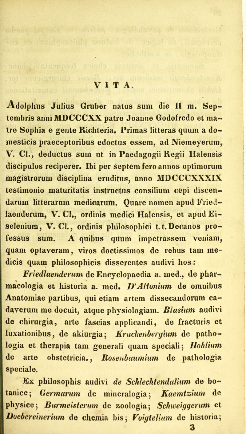 VITA. Adolphus Julius Gruber natus sum die II m. Sep- tembris anniMDCCCXX patre Joanne Godofredo et ma- tre Sophia e gente Richteria. Primas litteras quum a do- mesticis praeceptoribus edoctus essem, ad Niemeyerum, V. Cl., deductus sum ut in Paedagogii Regii Halensis discipulos reciperer. Ibi per Septem fero annos optimorum magistrorum disciplina eruditus, anno MDCCCXXXIX testimonio maturitatis instructus consilium cepi discen- darum litterarum medicarum. Quare nomen apud Fried- laenderum, V. Cl., ordinis medici Halensis, et apud Ei- selenium, V. Cl., ordinis philosophici 1.1.Decanos pro- fessus sum. A quibus quum impetrassem veniam, quam optaveram, viros doctissimos de rebus tam me- dicis quam philosophicis disserentes audivi hos: Friedlaenderum de Encyclopaedia a. med., de phar- macologia et historia a. med. D’Altonium de omnibus Anatomiae partibus, qui etiam artem dissecandorum ca- daverum me docuit, atque physiologiam. Blasiwn audivi de chirurgia, arte fascias applicandi, de fracturis et luxationibus, de akiurgia; Kraclienbergium de patho- logia et therapia tam generali quam speciali; Hohliwn de arte obstetricia., Rosenbaumium de pathologia speciale. Ex philosophis audivi de Scklechtendalium de bo- tanice; Hermarum de mineralogia; Kaemtzium de physice; Burmeisterum de zoologia; Schweiggerum et Doebereinerium de chemia bis; Voigtelium de historia;