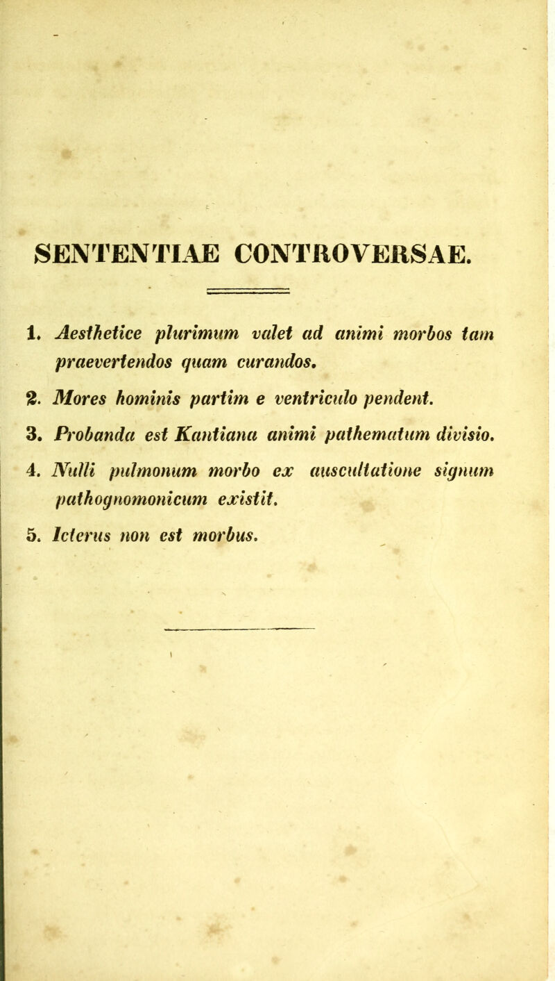 SENTENTIAE CONTROVERSAE. 1* Aesthetice plurimum valet ad animi morbos tam praevertendos quam curandos. S. Mores hominis partim e ventriculo pendent. 3. Probanda est Kantiana animi pathematum divisio. 4. Nulli pulmonum morbo ex auscultatione signum patkognomonicum existit.