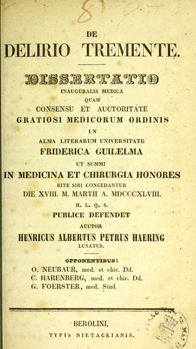 DE DELIRIO TREMENTE. INAUGURALIS MEDICA QUAM CONSENSU ET AUCTORITATE GRATIOSI MEDICORUM ORDINIS IN ' ALMA LITERARUM UNIVERSITATE FRIDERICA GUILELMA ' UT SUMMI IN MEDICINA ET CHIRURGIA HONORES RITE SIBI CONCEDANTUR DIE XVIII. M. MARTII A. MDCCOXLVIII. H. L. Q. S. _ PUBLICE DEFENDET AUCTOR HENRICIIS AIBERTIIS PETRIS HAERING LUSATUS. OPPONENTIBUS: O. NEUBAUR, med. et cliir. Dd. C. HARENBERG, med. et chir. Dd. G. FOERSTER, med. Stud. BEROLINI, TYPIS NIETACKIANIS.