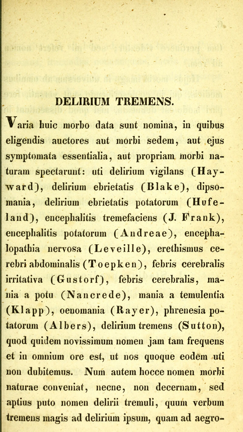 DELIRIUM TREMENS. V aria huic morbo data sunt nomina, in quibus eligendis auctores aut morbi sedem, aut ejus symptomata essentialia, aut propriam morbi na- turam spectarunt: uti delirium vigilans (Hay- ward), delirium ebrietatis (Blake), dipso- mania, delirium ebrietatis potatorum (Hufe- land), encephalitis tremefaciens (J. Frank), encephalitis potatorum (Andreae), encepha- lopathia nervosa (Leveille), erethismus ce- rebri abdominalis (Toepken), febris cerebralis irritativa (Gustorf), febris cerebralis, ma- nia a potu (Na ner ede), mania a temulentia (Klapp), oenomania (Rayer), phrenesia po- tatorum (Albers), delirium tremens (Sutton), quod quidem novissimum nomen jam tam frequens et in omnium ore est, ut nos quoque eodem uti non dubitemus. Num autem hocce nomen morbi naturae conveniat, necne, non decernam, sed aptius puto nomen delirii tremuli, quum verbum tremens magis ad delirium ipsum, quam ad aegro-