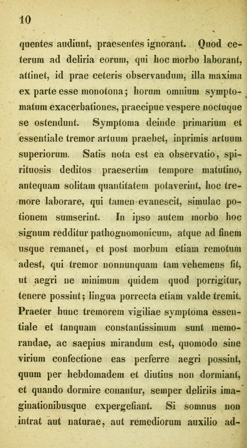 quentes audiunt, praesentes ignorant. Quod ce- terum ad deliria eorum, qui lioc morbo laborant, attinet, id prae ceteris observandum, illa maxima ex parte esse monotona; horum omnium sympto- ^ matum exacerbationes, praecipue vespere noctuque se ostendunt. Symptoma deinde primarium et essentiale tremor artuum praebet, inprimis artuum superiorum. Satis nota est ea observatio, spi- rituosis deditos praesertim tempore matutino, antequam solitam quantitatem potaverint, hoc tre- •more laborare, qui tamen evanescit, simulae po- tionem sumserint. In ipso autem morbo hoc signum redditur pathoguomonicum, atque ad finem usque remanet, et post morbum etiam remotum adest, qui tremor nonuunquam tam vehemens fit, ut aegri ne minimum quidem quod porrigitur, tenere possint 5 lingua porrecta etiam valde tremit. Praeter hunc tremorem vigiliae symptoma essen- tiale et tanquam constantissimum sunt memo- randae, ac saepius mirandum est, quomodo sine virium confectione eas perferre aegri possint, quum per hebdomadem et diutius non dormiant, et quando dormire conantur, semper deliriis ima- ginationibusque expergefiant. Si somnus non intrat aut naturae, aut remediorum auxilio ad-