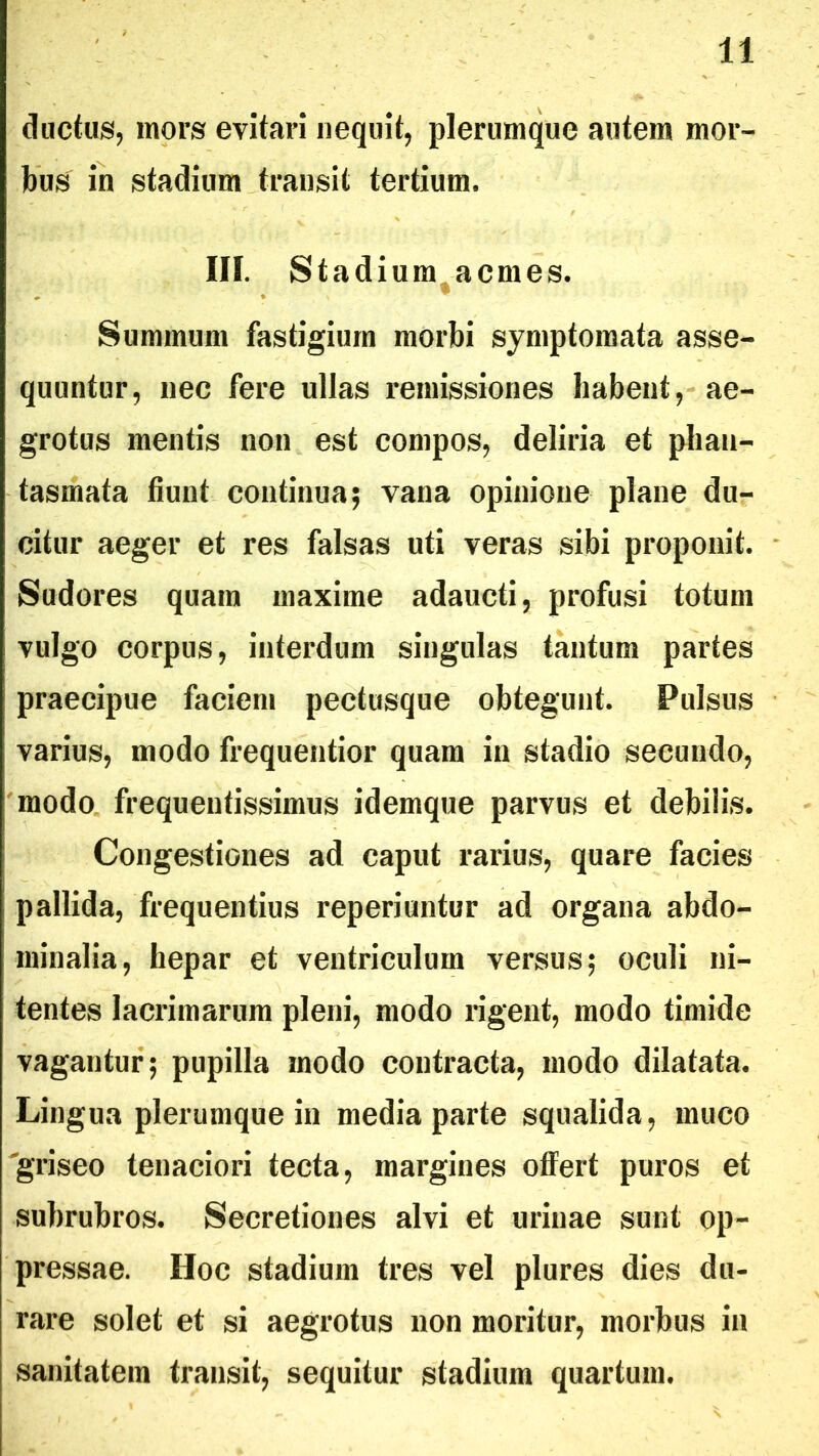 ductus, mors evitari nequit, plerumque autem mor- bus in stadium transit tertium. in. Stadium^acmes. Summum fastigium morbi symptomata asse- quuntur, nec fere ullas remissiones habent,-ae- grotus mentis non est compos, deliria et phan- tasmata fiunt continua; vana opinione plane du- citur aeger et res falsas uti veras sibi proponit. Sudores quam maxime adaucti, profusi totum vulgo corpus, interdum singulas tantum partes praecipue faciem pectusque obtegunt. Pulsus varius, modo frequentior quam in stadio secundo, modo frequentissimus idemque parvus et debilis. Congestiones ad caput rarius, quare facies pallida, frequentius reperiuntur ad organa abdo- minalia, hepar et ventriculum versus; oculi ni- tentes lacrimarum pleni, modo rigent, modo timide vagantur; pupilla modo contracta, modo dilatata. Lingua plerumque in media parte squalida, muco 'griseo tenaciori tecta, margines offert puros et subrubros. Secretiones alvi et urinae sunt op- pressae. Hoc stadium tres vel plures dies du- rare solet et si aegrotus non moritur, morbus in sanitatem transit, sequitur stadium quartum.