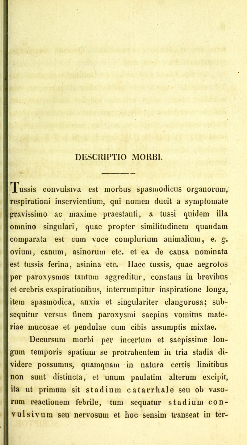 Tussis convulsiva est morbus spasmodicus organorum, respirationi inservientium, qui nomen ducit a symptomate gravissimo ac maxime praestanti, a tussi quidem illa omnino singulari, quae propter similitudinem quandam comparata est cum voce complurium animalium, e. g. ovium, canum, asinorum etc. et ea de causa nominata est tussis ferina, asinina etc. Haec tussis, quae aegrotos per paroxysmos tantum aggreditur, constans in brevibus et crebris exspirationibus, interrumpitur inspiratione longa, item spasmodica, anxia et singulariter clangorosaj sub- sequitur versus finem paroxysmi saepius vomitus mate- riae mucosae et pendulae cum cibis assumptis mixtae. Decursum morbi per incertum et saepissime lon- gum temporis spatium se protrahentem in tria stadia di- videre possumus, quamquam in natura certis limitibus non sunt distincta, et unum paulatim alterum excipit, ita ut primum sit stadium catarrhale seu ob vaso- rum reactionem febrile, tum sequatur stadium con- vulsi vum seu nervosum et hoc sensim transeat in ter-