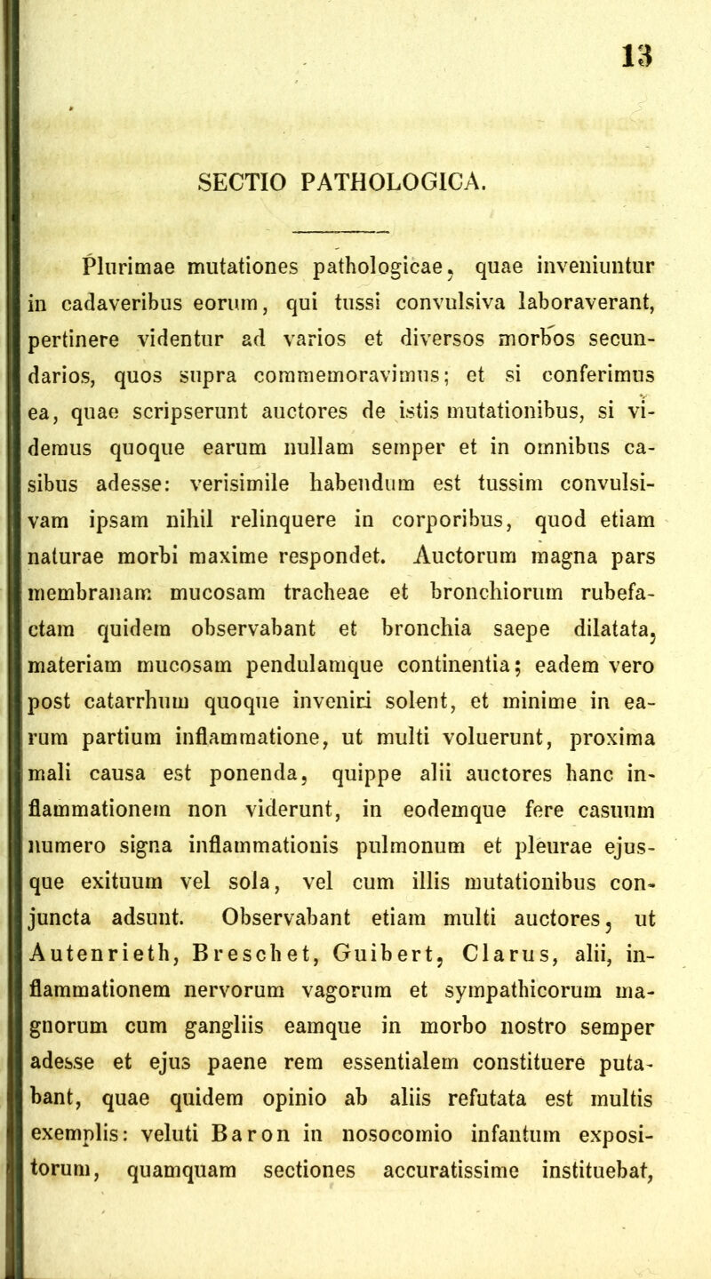 SECTIO PATHOLOGICA. Plurimae mutationes pathologicae ^ quae inveniuntur in cadaveribus eorum, qui tussi convulsiva laboraverant, pertinere videntur ad varios et diversos morb^os secun- darios, quos supra commemoravimus; et si conferimus ea, quae scripserunt auctores de istis mutationibus, si vi- demus quoque earum nullam semper et in omnibus ca- sibus adesse: verisimile habendum est tussim convulsi- vam ipsam nihil relinquere in corporibus, quod etiam naturae morbi maxime respondet. Auctorum magna pars membranam mucosam tracheae et bronchiorum rubefa- ctam quidem observabant et bronchia saepe dilatata^ materiam mucosam pendulamque continentia; eadem vero post catarrhum quoque inveniri solent, et minime in ea- rum partium inflammatione, ut multi voluerunt, proxima mali causa est ponenda, quippe alii auctores hanc in- flammationem non viderunt, in eodemque fere casuum numero signa inflammationis pulmonum et pleurae ejus- que exituum vel sola, vel cum illis mutationibus con- juncta adsunt. Observabant etiam multi auctores, ut Autenrieth, Breschet, Guibert, Clarus, alii, in- flammationem nervorum vagorum et sympathicorum ma- gnorum cum gangliis eamque in morbo nostro semper adesse et ejus paene rem essentialem constituere puta- bant, quae quidem opinio ab aliis refutata est multis exemplis: veluti Baron in nosocomio infantum exposi- torum, quamquam sectiones accuratissime instituebat,