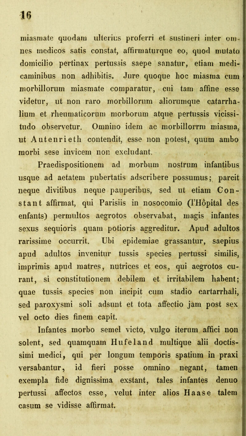 miasmate quodam ulterius proferri et sustineri inter om- nes medicos satis constat, affirmaturqiie eo, quod mutata domicilio pertinax pertussis saepe sanatur, etiam medi- caminibus non adhibitis. Jure quoque hoc miasraa cum morbillorum miasmate comparatur, cui tam affine esse videtur, ut non raro morbillorum aliorumque catarrha- lium et rheumaticorum morborum atque pertussis vicissi- tudo observetur. Omnino idem ac morbillorrm miasma, ut Autenrieth contendit, esse non potest, quum ambo morbi sese invicem non excludant. Praedispositionem ad morbum nostrum infantibus usque ad aetatem pubertatis adscribere possumus; parcit neque divitibus neque pauperibus, sed ut etiam Con- stant affirmat, qui Parisiis in nosocomio (PHopital des enfants) permultos aegrotos observabat, magis infantes sexus sequioris quam potioris aggreditur. Apud adultos rarissime occurrit. Ubi epidemiae grassantur, saepius apud adultos invenitur tussis species pertussi similis, imprimis apud matres, nutrices et eos, qui aegrotos cu- rant, si constitutionem debilem et irritabilem habent; quae tussis species non incipit cum stadio cartarrhali, sed paroxysmi soli adsunt et tota affectio jam post sex vel octo dies finem capit. Infantes morbo semel victo, vulgo iterum affici non solent, sed quamquam Hufeland multique alii doctis- simi medici, qui per longum temporis spatium in praxi versabantur, id fieri posse omnino negant, tamen exempla fide dignissima exstant, tales infantes denuo pertussi affectos esse, velut inter alios Haas e talem casum se vidisse affirmat.