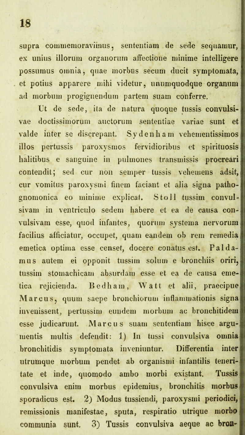 supra coumiemoraviiiius, sententiam de sede sequamur, ex unius illorum organoniin affectione minime intelligere possumus omnia, quae morbus secum ducit symptomata, et potius apparere mihi videtur, unumquodque organum ad morbum progignendum partem suam conferre. Ut de sede, ita de natura quoque tussis convulsi- vae doctissimorum auctorum sententiae variae sunt et valde inter sc discrepant. Sydenham vehementissimos illos pertussis paroxysmos fervidioribus et spirituosis halitibus c sanguine in pulmones transmissis procreari contendit; sed cur non semper tussis vehemens adsit, cur vomitus paroxysmi finem faciant et alia signa patho- gnomonica eo minime explicat. Sto 11 tussim convul- sivam in ventriculo sedem habere et ea de causa con- vulsivam esse, quod infantes, quorum systema nervorum facilius afficiatur, occupet, quam eandem ob rem remedia emetica optima esse censet, docere conatus est. Palda- mus autem ei opponit tussim solum e bronchiis oririj tussim stomachicam absurdam esse et ea de causa eme- tica rejicienda. Bedham, Watt et alii, praecipue MarcuSj quum saepe bronchiorum inflammationis signa iiiveuissent, pertussim eundem morbum ac bronchitidem esse Judicarunt. Marcus suam sententiam hisce argu- mentis multis defendit: 1) In tussi convulsiva omnia bronchitidis symptomata inveniuntur. Differentia inter utrumque morbum pendet ab organismi infantilis teneri- tate et inde, quomodo ambo morbi existant. Tussis convulsiva enim morbus epidemius, bronchitis morbus sporadicus est. 2) Modus tussiendi, paroxysmi periodici, remissionis manifestae, sputa, respiratio utrique morbo communia sunt 3) Tussis convulsiva aeque ac bron-