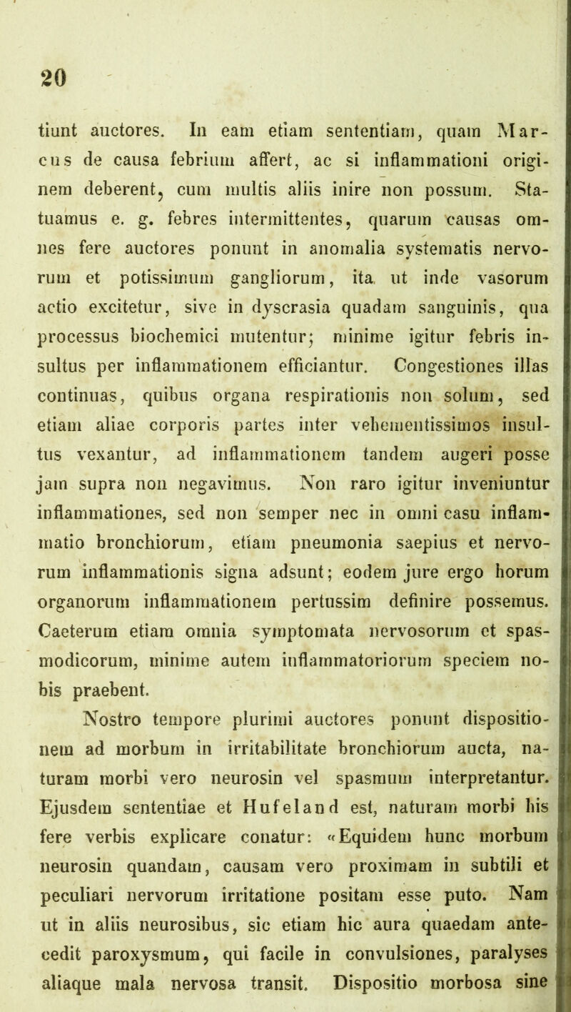 tiunt auctores. In eam etiam sententiam, quam Mar- cus de causa febrium aflfert, ac si inflammationi origi- nem deberentj cum multis aliis inire non possum. Sta- tuamus e. g. febres intermittentes, quarum causas om- nes fere auctores ponunt in anomalia systematis nervo- rum et potissimum gangliorum, ita, ut inde vasorum actio excitetur, sive in djscrasia quadam sanguinis, qua processus biochemici mutentur; minime igitur febris in- sultus per inflammationem efficiantur. Congestiones illas continuas, quibus organa respirationis non solum, sed etiam aliae corporis partes inter vehemeiitissimos insul- tus vexantur, ad inflammationem tandem augeri posse jam supra non negavimus. Non raro igitur inveniuntur inflammationes, sed non semper nec in omni casu inflam- matio bronchiorum, etiam pneumonia saepius et nervo- rum inflammationis signa adsunt; eodem jure ergo horum organorum inflammationem pertussim definire possemus. Caeterum etiam omnia symptomata nervosorum et spas- modicorum, minime autem inflammatoriorum speciem no- bis praebent. Nostro tempore plurimi auctores ponunt dispositio- nem ad morbum in irritabilitate bronchiorum aucta, na- turam morbi vero neurosin vel spasmum interpretantur. Ejusdem sententiae et Hufeland est, naturam morbi bis fere verbis explicare conatur: «Equidem hunc morbum neurosin quandam, causam vero proximam in subtili et peculiari nervorum irritatione positam esse puto. Nam ut in aliis neurosibus, sic etiam hic aura quaedam ante- cedit paroxysmum, qui facile in convulsiones, paralyses aliaque mala nervosa transit. Dispositio morbosa sine