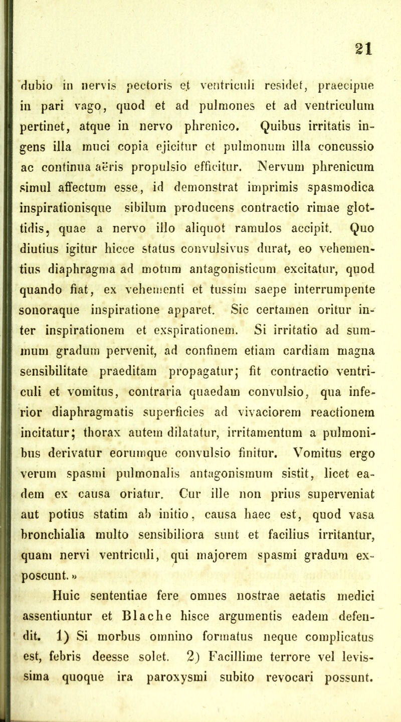 dubio in nervis pectoris e,t ventriculi residet, praecipue iii pari vago, quod et ad pulmones et ad ventriculum pertinet, atque in nervo phrenico. Quibus irritatis in- gens illa muci copia ejicitur et pulmonum illa concussio ac continua aeris propulsio efficitur. Nervum phrenicum simul aflfectum esse, id demonstrat imprimis spasmodica inspirationisque sibilum producens contractio rimae glot- tidis, quae a nervo illo aliquot ramulos accipit. Quo diutius igitur hicce status convulsivus durat, eo vehemen- tius diaphragma ad motum antagonisticum excitatur, quod quando fiat, ex vehementi et tussim saepe interrumpente soiioraque inspiratione apparet. Sic certamen oritur in- ter inspirationem et exspirationem. Si irritatio ad sum- mum gradum pervenit, ad confinem etiam cardiam magna sensibilitate praeditam propagatur,* fit contractio ventri- culi et vomitus, contraria quaedam convulsio, qua infe- rior diaphragmatis superficies ad vivaciorem reactionem incitatur; thorax autem dilatatur, irritamentum a pulmoni- bus derivatur eorumque convulsio finitur. Vomitus ergo verum spasmi pulmonalis antagonismum sistit, licet ea- dem ex causa oriatur. Cur ille non prius superveniat aut potius statim ab initio, causa haec est, quod vasa bronchialia multo sensibiliora sunt et facilius irritantur, quam nervi ventriculi, qui majorem spasmi gradum ex- poscunt. >> Huic sententiae fere omnes nostrae aetatis medici assentiuntur et Blache hisce argumentis eadem defen- dit. 1) Si morbus omnino formatus neque complicatus est, febris deesse solet. 2) Facillime terrore vel levis- sima quoque ira paroxysmi subito revocari possunt.