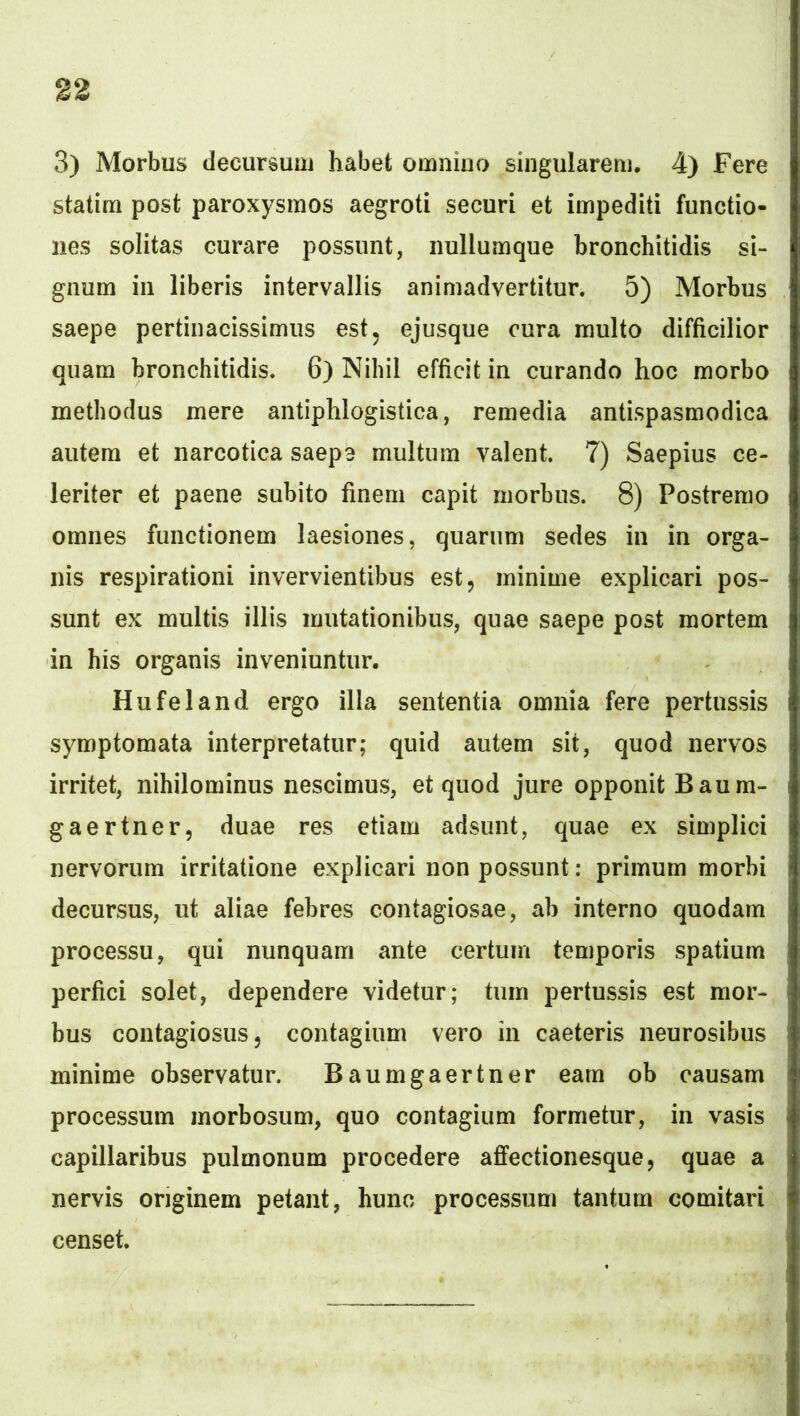 3) Morbus decursuuj habet omnino singularem, 4) Fere statim post paroxysmos aegroti securi et impediti functio- nes solitas curare possunt, nullumque bronchitidis si- gnum in liberis intervallis animadvertitur. 5) Morbus saepe pertinacissimus est, ejusque cura multo difficilior quam bronchitidis. 6) Nihil efficit in curando hoc morbo methodus mere antiphlogistica, remedia antispasmodica autem et narcotica saepe multum valent. 7) Saepius ce- leriter et paene subito finem capit morbus. 8) Postremo omnes functionem laesiones, quarum sedes in in orga- nis respirationi invervientibus est, minime explicari pos- sunt ex multis illis mutationibus, quae saepe post mortem in his organis inveniuntur. Hufeland ergo illa sententia omnia fere pertussis symptomata interpretatur; quid autem sit, quod nervos irritet, nihilominus nescimus, et quod jure opponit B au m- gaertner, duae res etiam adsunt, quae ex simplici nervorum irritatione explicari non possunt: primum morbi decursus, ut aliae febres contagiosae, ab interno quodam processu, qui nunquam ante certum temporis spatium perfici solet, dependere videtur; tum pertussis est mor- bus contagiosus, contagium vero in caeteris neurosibus minime observatur. Baumgaertner eam ob causam processum morbosum, quo contagium formetur, in vasis capillaribus pulmonum procedere affectionesque, quae a nervis originem petant, hunc processum tantum comitari censet.