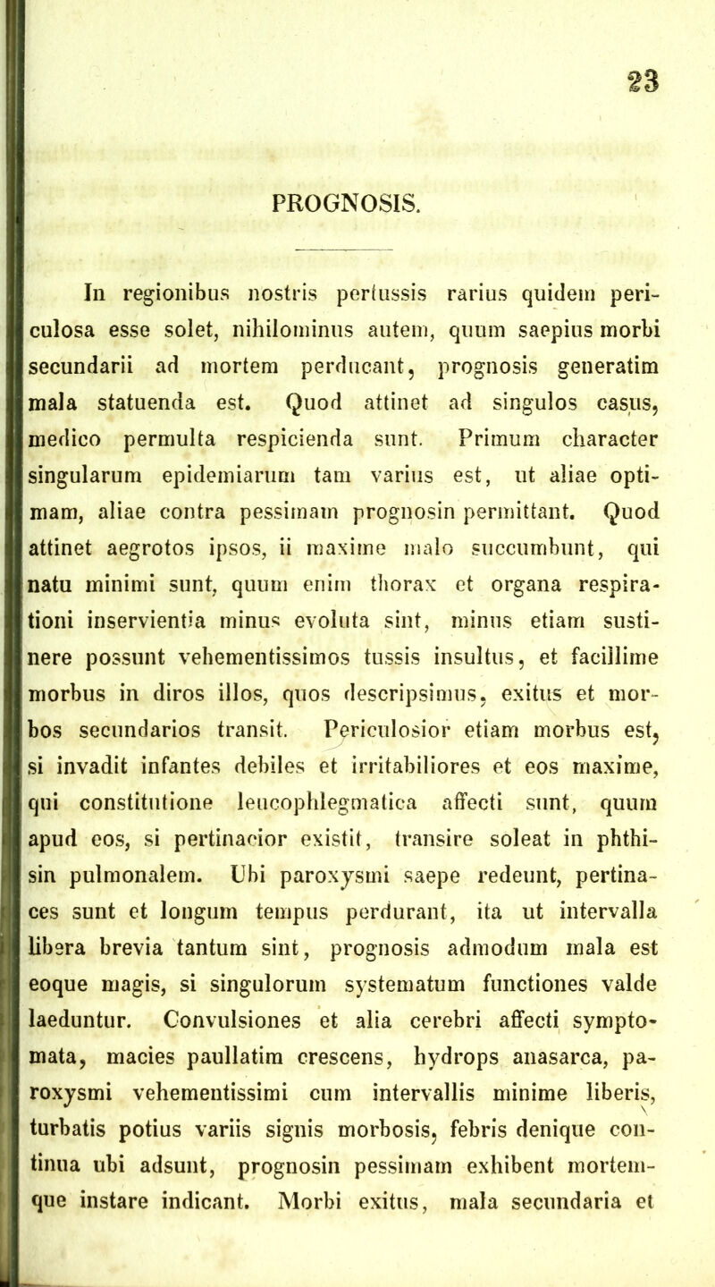 PROGNOSIS. In regionibus nostris pertussis rarius quidem peri- culosa esse solet, nihilominus autem, quum saepius morbi secundarii ad mortem perducant, prognosis generatim mala statuenda est. Quod attinet ad singulos casus, medico permulta respicienda sunt. Primum character singularum epidemiarum tam varius est, ut aliae opti- mam, aliae contra pessimam prognosin permittant. Quod attinet aegrotos ipsos, ii maxime malo succumbunt, qui natu minimi sunt, quum enim thorax et organa respira- tioni inservientia minus evoluta sint, minus etiam susti- nere possunt vehementissimos tussis insultus, et facillime morbus in diros illos, quos descripsimus, exitus et mor- bos secundarios transit. Periculosior etiam morbus est, si invadit infantes debiles et irritabiliores et eos maxime, qui constitutione leucophlegmatica affecti sunt, quum apud eos, si pertinacior existit, transire soleat in phthi- sin pulmonalem. Ubi paroxysmi saepe redeunt, pertina- ces sunt et longum tempus perdurant, ita ut intervalla libera brevia tantum sint, prognosis admodum mala est eoque magis, si singulorum systematum functiones valde laeduntur. Convulsiones et alia cerebri aflfecti sympto* mata, macies paullatira crescens, hydrops aiiasarca, pa- roxysmi vehementissimi cum intervallis minime liberis, turbatis potius variis signis morbosis, febris denique con- tinua ubi adsunt, prognosin pessimam exhibent mortem- que instare indicant. Morbi exitus, mala secundaria et
