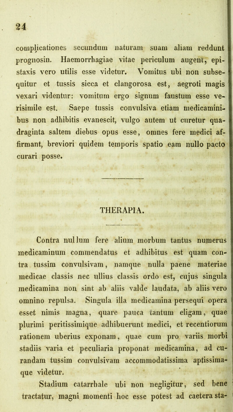 compUcationes secundum naturam suam aliam reddunt prognosin. Haemorrhagiae vitae periculum augent, epi- staxis vero utilis esse videtur. Vomitus ubi non subse- quitur et tussis sicca et clangorosa est, aegroti magis vexari videntur: vomitum ergo signum faustum esse ve- risimile est Saepe tussis convulsiva etiam medicamini- bus non adhibitis evanescit, vulgo autem ut curetur qua- draginta saltem diebus opus esse, omnes fere medici af- firmant, breviori quidem temporis spatio eam nullo pacto curari posse. THERAPIA. Contra nullum fere alium morbum tantus numerus medicaminum commendatus et adhibitus est quam con- tra tussim convulsivam, namque nulla paene materiae medicae classis nec ullius classis ordo est, cujus singula medicamina non sint ab aliis valde laudata, ab aliis vero omnino repulsa. Singula illa medicamina persequi opera esset nimis magna, quare pauca tantum eligam, quae plurimi peritissimique adhibuerunt medici, et recentioruin rationem uberius exponam, quae cum pro variis morbi stadiis varia et peculiaria proponat medicamina, ad cu- randam tussim convulsivam accommodatissima aptissima- que videtur. Stadium catarrhale ubi non negligitur, sed bene tractatur, magni momenti hoc esse potest ad caeterasta-