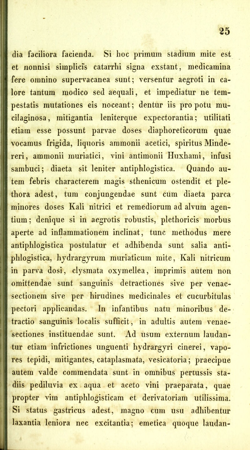 dia faciliora facienda. Si hoc primum stadium mite est et nonnisi simplicis catarrhi signa exstant, medicamina fere omnino supervacanea sunt; versentur aegroti in ca- lore tantum modico sed aequali, et impediatur ne tem- pestatis mutationes eis noceant; dentur iis pro potu mu- cilaginosa, mitigantia leniterque expectorantia; utilitati etiam esse possunt parvae doses diaphoreticorum quae vocamus frigida, liquoris ammonii acetici, spiritus Minde- reri, ammonii muriatici, vini antimonii Huxhami, infusi sambuci; diaeta sit leniter antiphlogistica. Quando au- tem febris characterem magis sthenicum ostendit et ple- thora adest, tum conjungendae sunt cura diaeta parca minores doses Kali nitrici et remediorum ad alvum agen- tium; denique si in aegrotis robustis, plethoricis morbus aperte ad inflammationem inclinat, tunc methodus mere antiphlogistica postulatur et adhibenda sunt salia anti- phlogistica, hjdrargyrura muriaticum mite, Kali nitricum in parva dosi, clysmata oxymellea, imprimis autem non omittendae sunt sanguinis detractiones sive per venae- sectionem sive per hirudines medicinales et cucurbitulas pectori applicandas. In infantibus natu minoribus de- tractio sanguinis localis sufficit, in adultis autem venae- sectiones instituendae sunt. Ad usum externum laudan- tur etiam infrictiones unguenti hydrargyri cinerei, vapo- res tepidi, mitigantes, cataplasmata, vesicatoria; praecipue autem valde commendata sunt in omnibus pertussis sta- diis pediluvia ex aqua et aceto vini praeparata, quae propter vira antiphlogisticara et derivatoriam utilissima. Si status gastricus adest, magno cum usu adhibentur laxantia leniora nec excitantia; emetica quoque laudan-