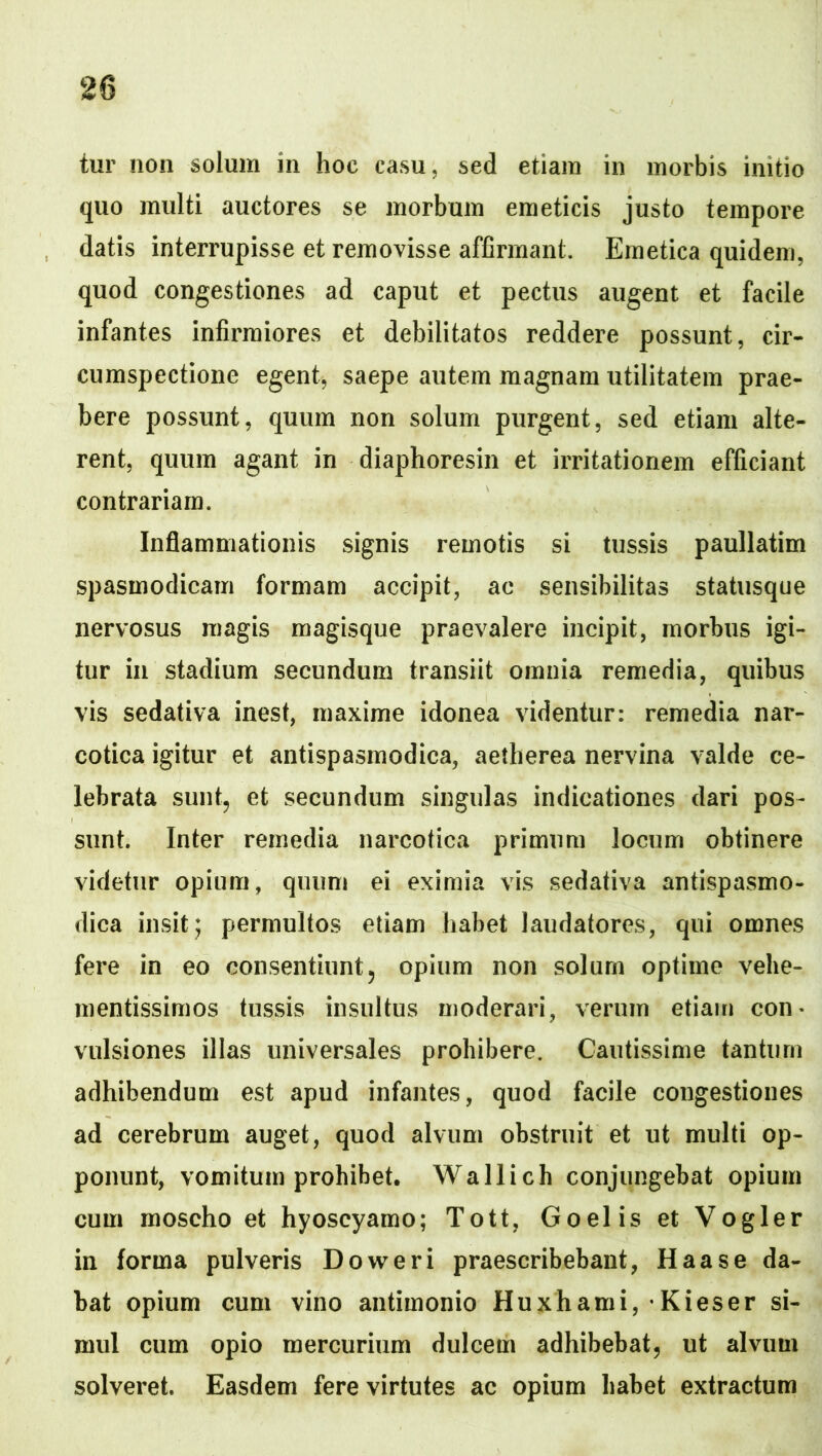 tur non solum in hoc casu, sed etiam in morbis initio quo multi auctores se morbum emeticis justo tempore datis interrupisse et removisse affirmant. Emetica quidem, quod congestiones ad caput et pectus augent et facile infantes infirmiores et debilitatos reddere possunt, cir- cumspectione egent^ saepe autem magnam utilitatem prae- bere possunt, quum non solum purgent, sed etiam alte- rent, quum agant in diaphoresin et irritationem efficiant contrariam. Inflammationis signis remotis si tussis paullatim spasmodicam formam accipit, ac sensibilitas statusque nervosus magis magisque praevalere incipit, morbus igi- tur in stadium secundum transiit omnia remedia, quibus vis sedativa inest, maxime idonea videntur: remedia nar- cotica igitur et antispasmodica, aetherea nervina valde ce- lebrata sunt, et secundum singulas indicationes dari pos- sunt. Inter remedia narcotica primum locum obtinere videtur opium, quum ei eximia vis sedativa antispasmo- dica insit; permultos etiam habet laudatores, qui omnes fere in eo consentiunt, opium non solum optime vehe- mentissimos tussis insultus moderari, verum etiam con* vulsiones illas universales prohibere. Cautissime tantum adhibendum est apud infantes, quod facile congestiones ad cerebrum auget, quod alvum obstruit et ut multi op- ponunt, vomitum prohibet. Wallich conjungebat opium cum moscho et hyoscyamo; Tott, Goelis et Vogler in forma pulveris Doweri praescribebant, Haas e da- bat opium cum vino antimonio Huxhami, • Kieser si- mul cum opio mercurium dulcem adhibebat, ut alvum solveret. Easdem fere virtutes ac opium habet extractum