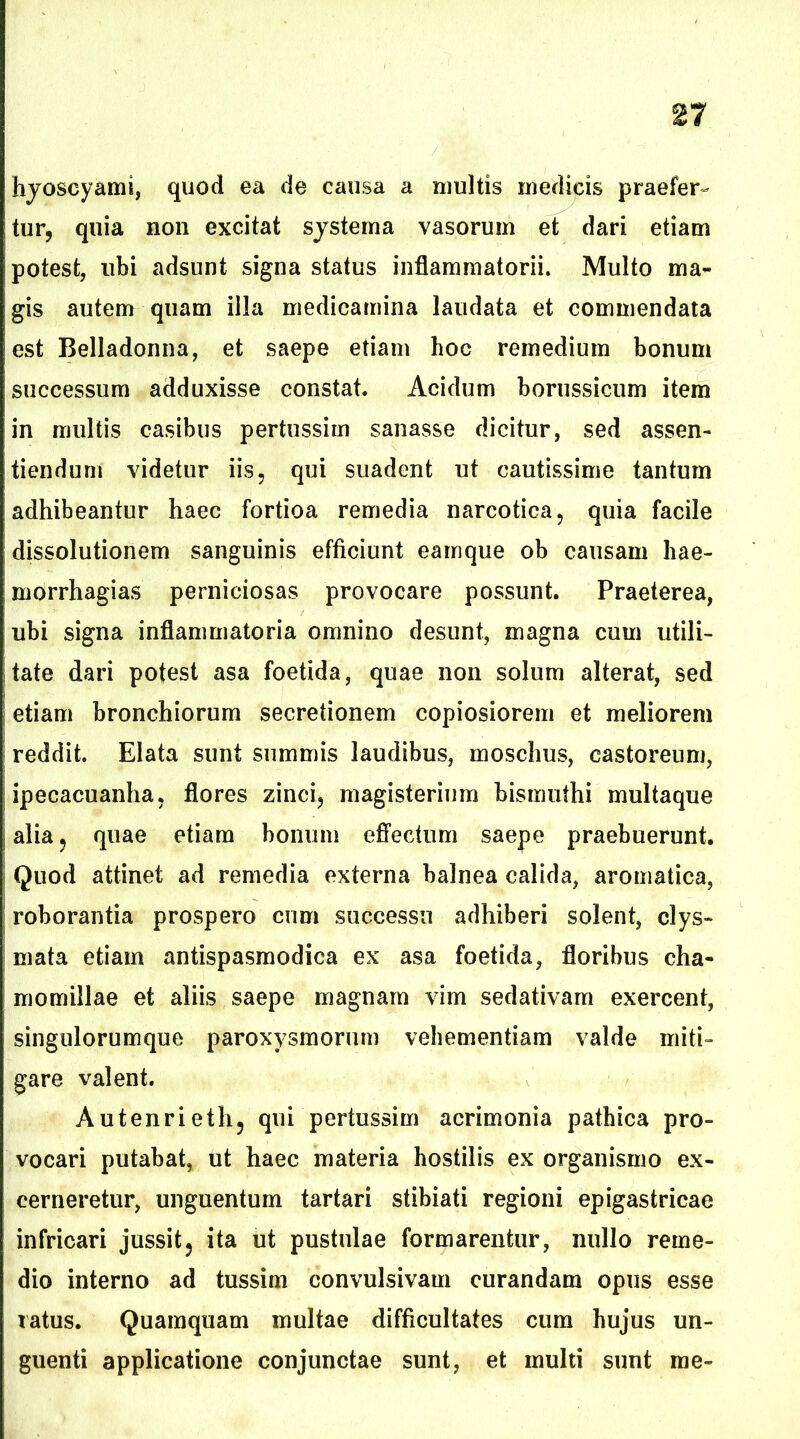 hyoscyami, quod ea de causa a multis medicis praefer- tur, quia non excitat systema vasorum et dari etiam potest, ubi adsunt signa status inflammatorii. Multo ma- gis autem quam illa medicamina laudata et commendata est Belladonna, et saepe etiam hoc remedium bonum successum adduxisse constat. Acidum borussicum item in multis casibus pertussim sanasse dicitur, sed assen- tiendurn videtur iis, qui suadent ut cautissime tantum adhibeantur haec fortioa remedia narcotica, quia facile dissolutionem sanguinis efficiunt eamque ob causam hae- morrhagias perniciosas provocare possunt. Praeterea, ubi signa inflammatoria omnino desunt, magna cum utili- tate dari potest asa foetida, quae non solum alterat, sed etiam bronchiorum secretionem copiosiorem et meliorem reddit. Elata sunt summis laudibus, moschus, castoreum, ipecacuanha, flores zinci, magisterium bismuthi multaque alia, quae etiam bonum effectum saepe praebuerunt. Quod attinet ad remedia externa balnea calida, aromatica, roborantia prospero cum successu adhiberi solent, clys- mata etiam antispasmodica ex asa foetida, floribus cha- momillae et aliis saepe magnam vim sedativam exercent, singulorumque paroxysmorum vehementiam valde miti- gare valent. Autenrieth, qui pertussim acrimonia pathica pro- vocari putabat, ut haec materia hostilis ex organismo ex- cerneretur, unguentum tartari stibiati regioni epigastricae infricari jussit, ita ut pustulae formarentur, nullo reme- dio interno ad tussim convulsivam curandam opus esse ratus. Quamquam multae difficultates cum hujus un- guenti applicatione conjunctae sunt, et multi sunt me-