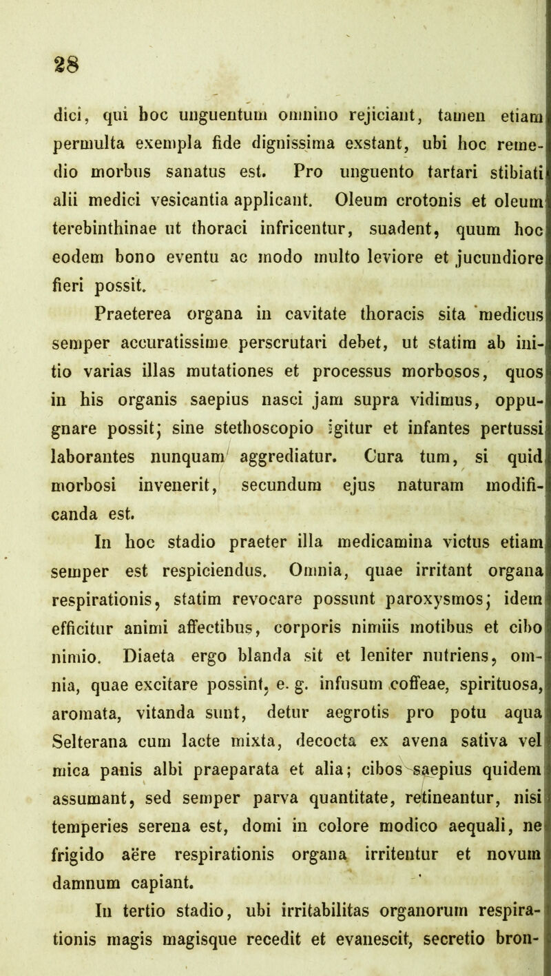 dici, qui boc unguentum omnino rejiciant, tamen etiam permulta exempla fide dignissima exstant, ubi hoc reme- dio morbus sanatus est. Pro unguento tartari stibiati alii medici vesicantia applicant. Oleum crotonis et oleum terebinthinae ut thoraci infricentur, suadent, quum hoc eodem bono eventu ac modo multo leviore et jucundiore fieri possit. Praeterea organa in cavitate thoracis sita medicus semper accuratissime perscrutari debet, ut statim ab ini- tio varias illas mutationes et processus morbosos, quos in his organis saepius nasci jam supra vidimus, oppu- gnare possit; sine stethoscopio igitur et infantes pertussi laborantes nunquam^ aggrediatur. Cura tum, si quid morbosi invenerit, secundum ejus naturam modifi- canda est. In hoc stadio praeter illa medicamina victus etiam semper est respiciendus. Omnia, quae irritant organa respirationis, statim revocare possunt paroxysmos; idem efficitur animi afifectibus, corporis nimiis motibus et cibo nimio. Diaeta ergo blanda sit et leniter nutriens, om- nia, quae excitare possint, e. g. infusum cofifeae, spirituosa, aromata, vitanda sunt, detur aegrotis pro potu aqua Selterana cum lacte mixta, decocta ex avena sativa vel mica panis albi praeparata et alia; cibos ^iiepius quidem assumant, sed semper parva quantitate, retineantur, nisi temperies serena est, domi in colore modico aequali, ne\ frigido aere respirationis organa irritentur et novum damnum capiant. In tertio stadio, ubi irritabilitas organorum respira- tionis magis magisque recedit et evanescit, secretio bron-