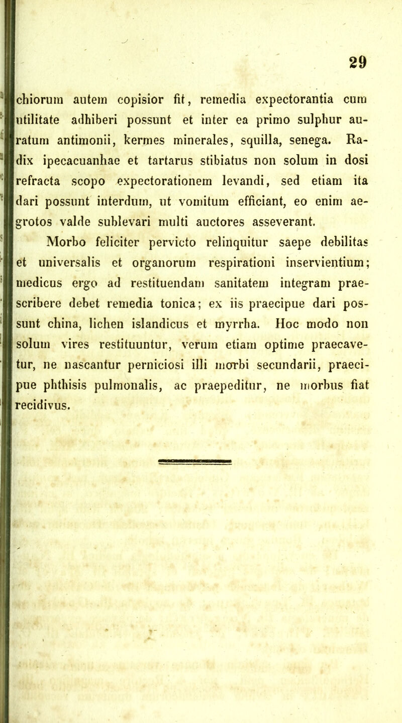 chiorum autein copisior fit, remedia expectorantia cum utilitate adhiberi possunt et inter ea primo sulphur au- ratum antimonii, kermes minerales, squilla, senega. Ra- dix ipecacuanhae et tartarus stibiatus non solum in dosi refracta scopo expectorationem levandi, sed etiam ita dari possunt interdum, ut vomitum efficiant, eo enim ae- grotos valde sublevari multi auctores asseverant. Morbo feliciter pervicto relinquitur saepe debilitas et universalis et organorum respirationi inservientium; medicus ergo ad restituendam sanitatem integram prae- scribere debet remedia tonica; ex iis praecipue dari pos- sunt china, lichen islandicus et myrrha. Hoc modo non solum vires restituuntur, verum etiam optime praecave- tur, ne nascantur perniciosi illi morbi secundarii, praeci- pue phthisis pulmonalis, ac praepeditur, ne morbus fiat recidivus.