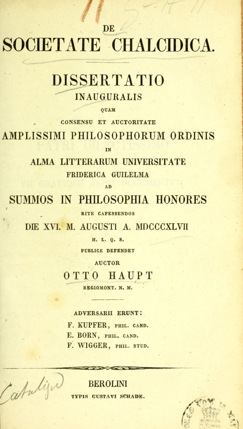 DE SOCIETATE CHALCIDICA. DISSERTATIO INAUGURALIS QUAM # CONSENSU ET AUCTORITATE AMPLISSIMI PHILOSOPHORUM ORDINIS ALMA LITTERARUM UNIVERSITATE FRIDERICA GUILELMA AD SUMMOS IN PHILOSOPHIA HONORES RITE CAPESSENDOS DIE XVI. M. AUGUSTI A. MDCCCXLVII H. L. Q. S. PUBLICE DEFENDET AUCTOR OTTO HAUPT ( • / . REGIOMONT. N. M. ADVERSARII ERUNT: F. KUPFER, PH1L. CAND. E. BORN, PHIL. CAND. F. WIGGER, PHIL. STUD. BEROLINI TYPIS GUSTAVI SCHADE.