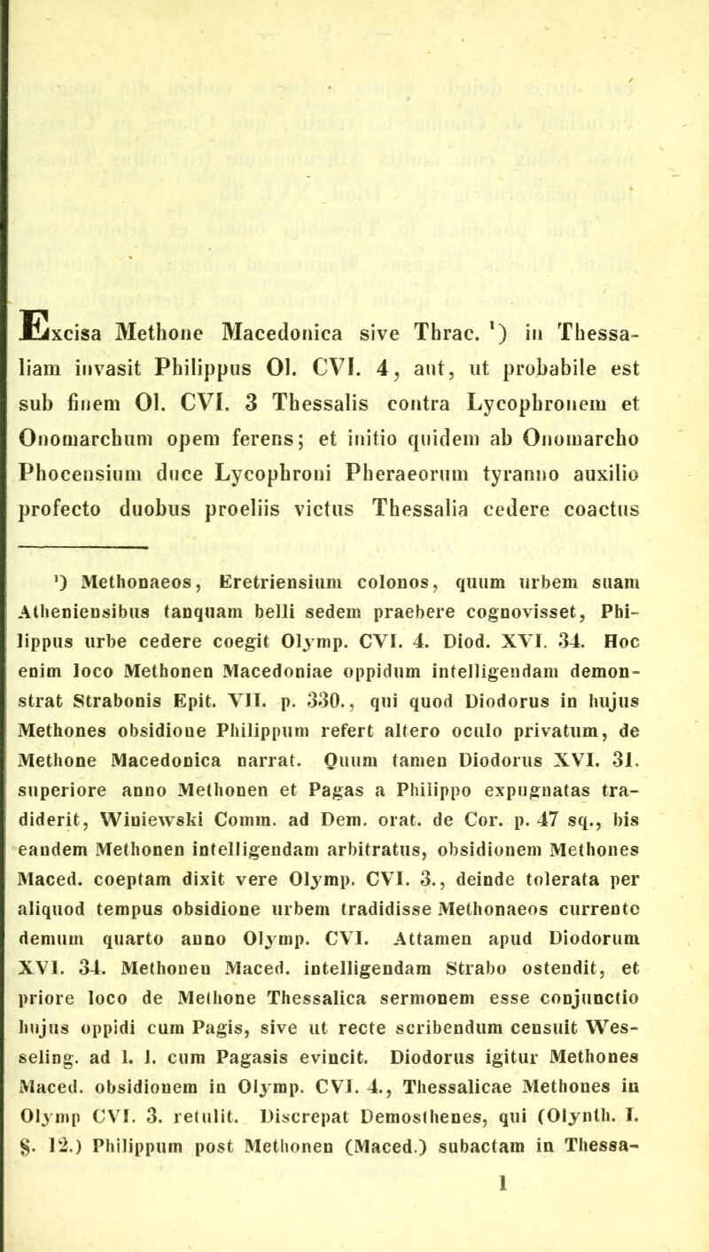 Excisa Methone Macedonica sive Tbrac. *) in Thessa- liam invasit Philippus 01. CVI. 4, aut, ut probabile est sub finem 01. CVI. 3 Thessalis contra Lycophronem et Onomarclmm opem ferens; et initio quidem ab Onomarcho Phocensium duce Lycophroni Pheraeorum tyranno auxilio profecto duobus proeliis victus Thessalia cedere coactus 0 Methonaeos, Eretriensium colonos, quum urbem suam Atheniensibus tanquam belli sedem praebere cognovisset, Phi- lippus urbe cedere coegit Olymp. CVI. 4. Diod. XVI. 34. Hoc enim loco Methonen Macedoniae oppidum intelligendam demon- strat Strabonis Epit. VII. p. 330., qui quod Diodorus in hujus Methones obsidioue Philippum refert altero oculo privatum, de Methone Macedonica narrat. Ouum tamen Diodorus XVI. 31. superiore anno Methonen et Pagas a Philippo expugnatas tra- diderit, Winiewski Coinm. ad Dem. orat, de Cor. p. 47 sq., bis eandem Methonen intelligendam arbitratus, obsidionem Methones Maced. coeptam dixit vere Olymp. CVI. 3., deinde tolerata per aliquod tempus obsidione urbem tradidisse Methonaeos currente demum quarto anno Olymp. CVI. Attamen apud Diodorum XVI. 34. Methoneu Maced. intelligendam Strabo ostendit, et priore loco de Methone Thessalica sermonem esse conjunctio hujus oppidi cum Pagis, sive ut recte scribendum censuit Wes- seling. ad 1. 1. cum Pagasis evincit. Diodorus igitur Methones Maced. obsidionem in Oij mp. CVI. 4., Thessalicae Methones in Olymp CVI. 3. retulit. Discrepat Demosthenes, qui (Olyntli. T. §. 12.) Philippum post Methonen (Maced.) subactam in Thessa-