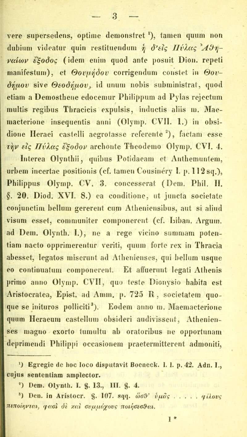 vere supersedens, optime demonstret *), tamen quum non dubium videatur quin restituendum q dJ€ig JlvXag vaiMV s^odog (idem enim quod ante posuit Dion, repeti manifestum), et Oov^dov corrigendum constet in Qov- driiiov sive OsodrjfjioVj id unum nobis subministrat, quod etiam a Demosthene edocemur Philippum ad Pylas rejectum multis regibus Thracicis expulsis, inductis aliis m. Mae- macterione insequentis anni (Olymp. CVII. 1.) in obsi- dione Heraei castelli aegrotasse referente* 2), factam esse ttjp €ig JlvXag slgodov archonte Theodemo Olymp. CVI. 4. Interea Olynthii, quibus Potidaeam et Anthemuntem, urbem incertae positionis (cf. tamen Cousinery 1. p. 112sq.), Philippus Olymp. CV. 3, concesserat (Dem. Phil. II. §. 20. Diod. XVI. 8.) ea conditione, ut juncta societate conjunctim bellum gererent cum Atheniensibus, aut si aliud visum esset, communiter componerent (cf. biban. Argum, ad Dem. Olynth. I.), ne a rege vicino summam poten- tiam nacto opprimerentur veriti, quum forte rex in Thracia abesset, legatos miserunt ad Athenienses, qui bellum usque eo continuatum componerent. Et affuerunt legati Athenis primo anno Olymp. CVII, quo teste Dionysio habita est Aristocratea, Epi-st. ad Amm. p. 725 R , societatem quo- que se inituros polliciti3). Eodem anno m. Maeinacterione quum Heraeum castellum obsideri audivissent, Athenien- ses magno exorto tumultu ab oratoribus ne opportunam deprimendi Philippi occasionem praetermitterent admoniti, D Egregie de hoc loco disputavit Boeneck. 1. 1. p. 42. Adn. 1., cujus sententiam amplector. 2) Dem. Olynth. I. §. 13., III. §. 4. 3) Den. in Aristocr. §. 107. sqq. a><7#’ vfxctg ffikovg mnoitjvica, y ccai di y.cd (Tv/u/nd/ovg noirjGeG&ca. 1