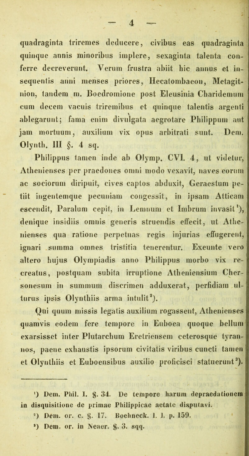 quadraginta triremes deducere, civibus eas quadraginta quinque annis minoribus implere, sexaginta talenta con- ferre decreverunt. Verum frustra abiit hic annus et in- sequentis anni menses priores, Hecatombaeon, Metagit- nion, tandem m. Boedromione post Eleusinia Charidemum cum decem vacuis triremibus et quinque talentis argenti \ ablegarunt; fama enim divulgata aegrotare Philippum aut jam mortuum, auxilium vix opus arbitrati sunt. Dem. Olynth. III §. 4 sq. Philippus tamen inde ab Olymp. CVI. 4, ut videtur, Athenienses per praedones omni modo vexavit, naves eorum ac sociorum diripuit, cives captos abduxit, Geraestum pe- tiit ingentemque pecuniam congessit, in ipsam Atticam escendit, Paralum cepit, in Lemnum et Imbrum invasit1), denique insidiis omnis generis struendis effecit, ut Athe- nienses qua ratione perpetuas regis injurias effugerent, ignari summa omnes tristitia tenerentur. Exeunte vero altero hujus Olympiadis anno Philippus morbo vix re- creatus, postquam subita irruptione Atheniensium Cher- sonesum in summum discrimen adduxerat, perfidiam ul- turus ipsis Olynthiis arma intulit2). Oui quum missis legatis auxilium rogassent, Athenienses quamvis eodem fere tempore in Euboea quoque bellum exarsisset inter Plutarchum Eretriensem ceterosque tyran- nos, paene exhaustis ipsorum civitatis viribus cuncti tamen et Olynthiis et Euboensibus auxilio proficisci statuerunt3). ') Dem. Phil. I. §. 34. De tempore harum depraedationem in disquisitione de primae Philippicae aetate disputavi. 2) Dem. or. c. §. 17. Boebneck. 1. 1. p. 159. *) Dem. or. in Neaer. §. 3. sqq.