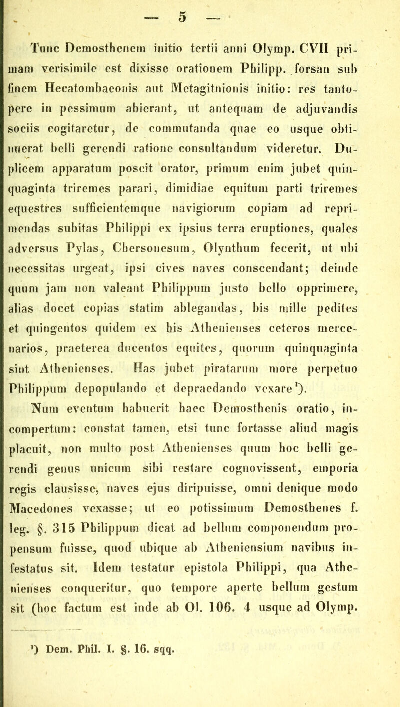 Tunc Demosthenem initio tertii anni Olymp. CVII pri- mam verisimile est dixisse orationem Philipp. forsan sub finem Hecatombaeonis aut Metagitnionis initio: res tanto- pere in pessimum abierant, ut antequam de adjuvandis sociis cogitaretur, de commutanda quae eo usque obti- nuerat belli gerendi ratione consultandum videretur. Du- plicem apparatum poscit orator, primum enim jubet quin- quaginta triremes parari, dimidiae equitum parti triremes equestres sufficientemque navigiorum copiam ad repri- mendas subitas Philippi ex ipsius terra eruptiones, quales adversus Pylas, Chersonesum, Olynthum fecerit, ut ubi necessitas urgeat, ipsi cives naves conscendant; deinde quum jam non valeant Philippum justo bello opprimere, alias docet copias statim ablegandas, bis mille pedites et quingentos quidem ex his Athenienses ceteros merce- narios, praeterea ducentos equites, quorum quinquaginta sint Athenienses. Has jubet piratarum more perpetuo Philippum depopulando et depraedando vexare1). Num eventum habuerit haec Demosthenis oratio, in- compertum: constat tamen, etsi tunc fortasse aliud magis placuit, non multo post Athenienses quum hoc belli ge- rendi genus unicum sibi restare cognovissent, emporia regis clausisse, naves ejus diripuisse, omni denique modo Macedones vexasse; ut eo potissimum Demosthenes f. leg. §. 315 Philippum dicat ad bellum componendum pro- pensum fuisse, quod ubique ab Atheniensium navibus in- festatus sit. Idem testatur epistola Philippi, qua Athe- nienses conqueritur, quo tempore aperte bellum gestum sit (hoc factum est inde ab 01. 106. 4 usque ad Olymp. ') Dem. Pliil. I. §. 16. sqq.