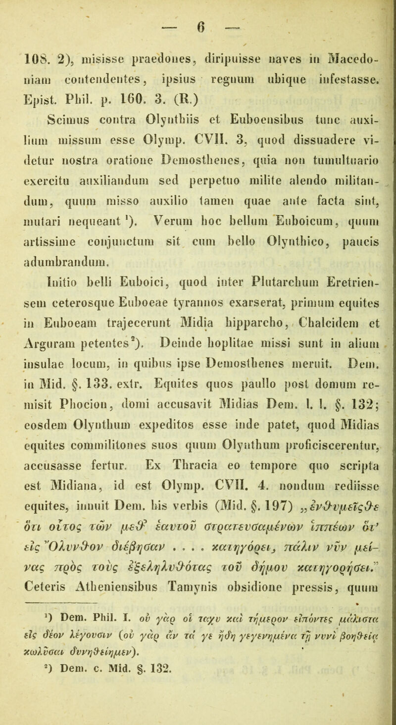 10S. 2), misisse praedones, diripuisse naves in Macedo- niam contendentes, ipsius regnum ubique infestasse, Epist. Pliil. p. 160, 3. (R.) Scimus contra Olynthiis et Euboensibus tunc auxi- lium missum esse Olymp. CV1I. 3, quod dissuadere vi- detur nostra oratione Demosthenes, quia non tumultuario exercitu auxiliandum sed perpetuo milite alendo militan- dum, quum misso auxilio tamen quae ante facta sint, mutari nequeant1). Verum hoc bellum Euboicum, quum artissime conjunctum sit cum bello Olyntbico, paucis adumbrandum. Initio belli Euboici, quod inter Plutarchum Eretrien- sem ceterosque Euboeae tyrannos exarserat, primum equites in Euboeam trajecerunt Midia hipparcho, Chalcidem et Arguram petentes2). Deinde hoplitae missi sunt in alium insulae locum, in quibus ipse Demosthenes meruit. Dem. in Mid. §. 133. extr. Equites quos paullo post domum re- misit Phocion, domi accusavit Midias Dem. 1. 1. §. 132; eosdem Olynthum expeditos esse inde patet, quod Midias equites commilitones suos quum Olynthum proficiscerentur, accusasse fertur. Ex Thracia eo tempore quo scripta est Midiana, id est Olymp. CVII. 4. nondum rediisse equites, innuit Dem. bis verbis (Mid. §. 197) „£v&V[i€tg&€ 011 oiTog tcov [Jbetf saviov CrQccrsvGaybsPMV limscov &i’ elg 'OXvv&ov disjiqtfccp .... xaiijyooeij nccliv vvv fisi- vag nqbg rovg s^eXriXv&oxag %ov dr^iov xazriyoQrjtfei” Ceteris Atheniensibus Tamynis obsidione pressis, quum *) Dem. Phil. I. ov ydg ol rayv xcd zrifXBQOv rfnovng /udkuyra slg dsov ksyovdiv (ov ydq ccv rd ys tjdrj ysysprjfxs^a Ttj vvvl pof)&sia xtokvaca dvvrj&siyjusi'). 2) Dem. c. Mid. §. 132.