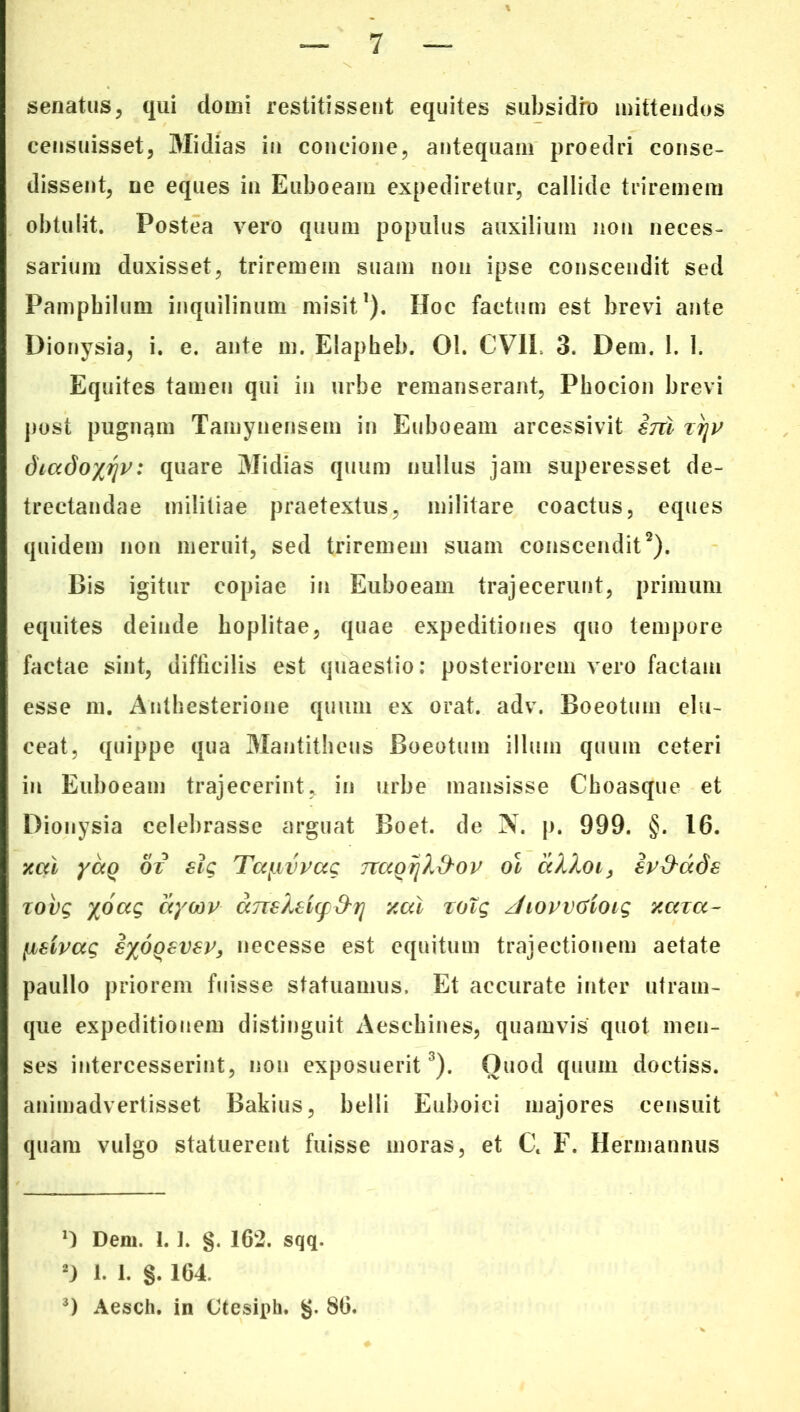 senatus, qui domi restitissent equites subsidio mittendos censuisset, Midias in concione, antequam proedri conse- dissent, ne eques in Euboeam expediretur, callide triremem obtulit. Postea vero quum populus auxilium non neces- sarium duxisset, triremem suam non ipse conscendit sed Pamphilum inquilinum misit1). IIoc factum est brevi ante Dionysia, i. e. ante m. Elapheb. 01. CV1L 3. Dem. 1. 1. Equites tamen qui in urbe remanserant, Phocion brevi post pugnam Tamynensem in Euboeam arcessivit ini tt]V diado^riv: quare Midias quum nullus jam superesset de- trectandae militiae praetextus, militare coactus, eques quidem non meruit, sed triremem suam conscendit2). Bis igitur copiae in Euboeam trajecerunt, primum equites deinde hoplitae, quae expeditiones quo tempore factae sint, difficilis est quaestio: posteriorem vero factam esse m. Anthesterione quum ex orat. adv. Boeotum elu- ceat, quippe qua Mantitheus Boeotum illum quum ceteri in Euboeam trajecerint, in urbe mansisse Choasque et Dionysia celebrasse arguat Boet, de N. p. 999. §. 16. xcd yag> ox slg Tccybvvag nccQijX&ov ol aXXoi, iv&ade xovg yoag aycop anskeicpd^rj zal xoig /hovvGioig zaxa~ lidvag iyoQSvev, necesse est equitum trajectionem aetate paullo priorem fuisse statuamus. Et accurate inter utram- que expeditionem distinguit Aeschines, quamvis quot men- ses intercesserint, non exposuerit3). Quod quum doctiss. animadvertisset Bakius, belli Euboici majores censuit quam vulgo statuerent fuisse moras, et Ct F. Hermannus Dem. I. ]. §. 162. sqq. 2) 1. 1. §. 164. 3) Aesch. in Ctesiph. §. 86.