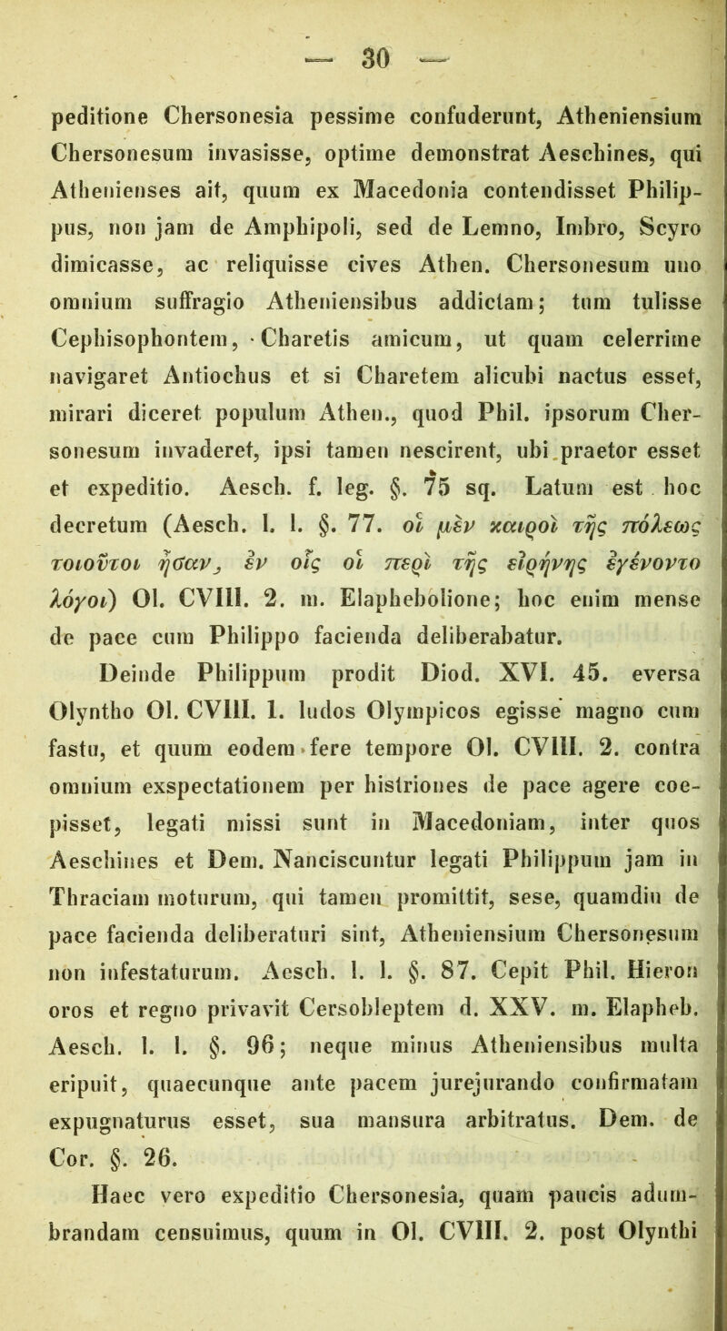 peditione Chersonesia pessime confuderunt, Atheniensium Chersonesum invasisse, optime demonstrat Aeschines, qui Athenienses ait, quum ex Macedonia contendisset Philip- pus, non jam de Amphipoli, sed de Lemno, Imbro, Scyro dimicasse, ac reliquisse cives Athen. Chersonesum uno omnium suffragio Atheniensibus addictam; tum tulisse Cephisophontem , * Charetis amicum, ut quam celerrime navigaret Antiochus et si Charetem alicubi nactus esset, mirari diceret populum Athen., quod Phil. ipsorum Cher- sonesum invaderet, ipsi tamen nescirent, ubi praetor esset et expeditio. Aesch. f. leg. §. 75 sq. Latum est hoc decretum (Aesch. 1. 1. §. 77. ol ybev xcuqoI xr\g 7rol8cog roiovxot r\tiavj iv ofg ol ttsqI xijg siQvjrijg sysvovxo loyoi) 01. CVIll. 2. m. Elaphebolione; hoc enim mense de pace cum Philippo facienda deliberabatur. Deinde Philippum prodit Diod. XVI. 45. eversa Olyntho 01. CV11I. 1. ludos Olympicos egisse magno cum fastu, et quum eodem fere tempore 01. CVIII. 2. contra omnium exspectationem per histriones de pace agere coe- pisset, legati missi sunt in Macedoniam, inter quos Aeschines et Dem. Nanciscuntur legati Philippum jam in Thraciam moturum, qui tamen promittit, sese, quamdiu de pace facienda deliberaturi sint, Atheniensium Chersonesum non infestaturum. Aesch. !. 1. §. 87. Cepit Phil. Hieron oros et regno privavit Cersobleptem d. XXV. m. Elapheb. Aesch. 1. 1. §. 96; neque minus Atheniensibus multa eripuit, quaecunque ante pacem jurejurando confirmatam expugnaturus esset, sua mansura arbitratus. Dem. de Cor. §. 26. Haec vero expeditio Chersonesia, quam paucis adum-